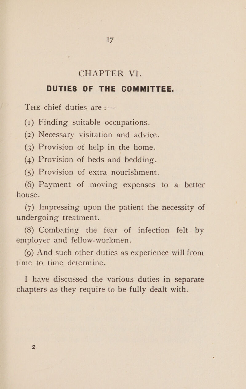 CHAPTER VI. DUTIES OF THE COMMITTEE. THE chief duties are :— (1) Finding suitable occupations. (2) Necessary visitation and advice. (3) Provision of help in the home. (4) Provision of beds and bedding. (5) Provision of extra nourishment. (6) Payment of moving expenses to a better house. (7) Impressing upon the patient the necessity of undergoing treatment. (8) Combating the fear of infection felt. by employer and fellow-workmen. (9) And such other duties as experience will from time to time determine. I have discussed the various duties in separate chapters as they require to be fully dealt with.