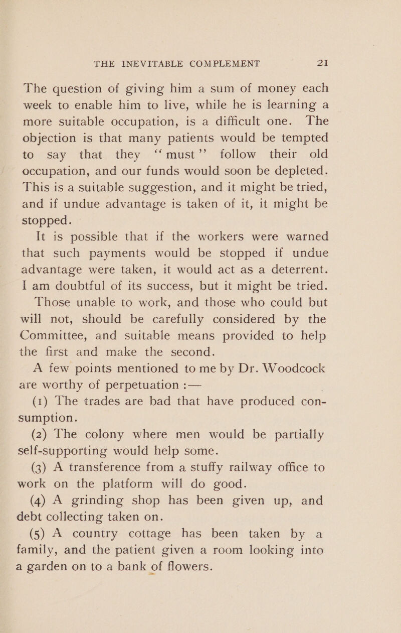 The question of giving him a sum of money each week to enable him to live, while he is learning a more suitable occupation, is a difficult one. The objection is that many patients would be tempted if say ‘that, they. “must” follow their. old occupation, and our funds would soon be depleted. This is a suitable suggestion, and it might be tried, and if undue advantage is taken of it, it might be stopped. It is possible that if the workers were warned that such payments would be stopped if undue advantage were taken, it would act as a deterrent. I am doubtful of its success, but it might be tried. Those unable to work, and those who could but will not, should be carefully considered by the Committee, and suitable means provided to help the first and make the second. A few points mentioned to me by Dr. Woodcock are worthy of perpetuation :— (1) The trades are bad that have produced con- sumption. (2) The colony where men would be partially self-supporting would help some. (3) A transference from a stuffy railway office to work on the platform will do good. (4) A grinding shop has been given up, and debt collecting taken on. (5) A country cottage has been taken by a family, and the patient given a room looking into a garden on to a bank of flowers.