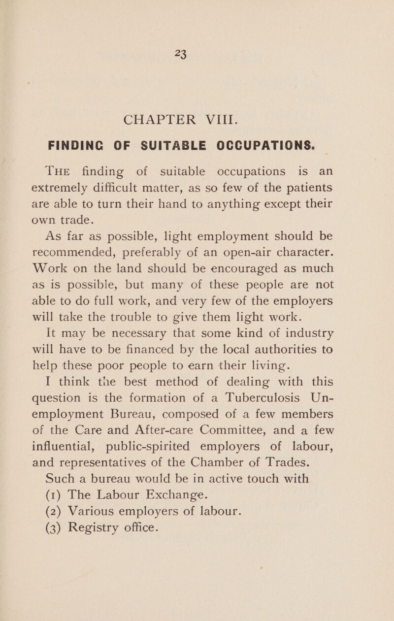 = CHAPTER VIII. FINDING OF SUITABLE OCCUPATIONS. THE finding of suitable occupations is an extremely difficult matter, as so few of the patients are able to turn their hand to anything except their own trade. As far as possible, light employment should be recommended, preferably of an open-air character. Work on the land should be encouraged as much as 1s possible, but many of these people are not able to do full work, and very few of the employers will take the trouble to give them light work. it may be necessary that some kind of industry will have to be financed by the local authorities to help these poor people to earn their living. I think the best method of dealing with this question is the formation of a Tuberculosis Un- employment Bureau, composed of a few members of the Care and After-care Committee, and a few influential, public-spirited employers of labour, and representatives of the Chamber of Trades. Such a bureau would be in active touch with (1) The Labour Exchange. (2) Various employers of labour. (3) Registry office.