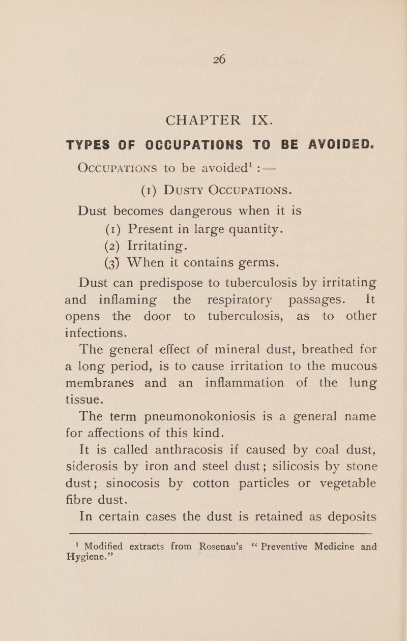 CHAPTER IX. TYPES OF OCCUPATIONS TO BE AVOIDED. OcCUPATIONS to be avoided’? :— (1) Dusty OCCUPATIONS. Dust becomes dangerous when it is (1) Present in large quantity. (2) Irritating. (3) When it contains germs. Dust can predispose to tuberculosis by irritating and inflaming the respiratory passages. It opens the door to tuberculosis, as to other infections. The general effect of mineral dust, breathed for a long period, is to cause irritation to the mucous membranes and an inflammation of the lung tissue. The term pneumonokoniosis is a general name for affections of this kind. It is called anthracosis if caused by coal dust, siderosis by iron and steel dust; silicosis by stone dust; sinocosis by cotton particles or vegetable fibre dust. In certain cases the dust is retained as deposits 1 Modified extracts from Rosenau’s ‘‘ Preventive Medicine and Hygiene.”