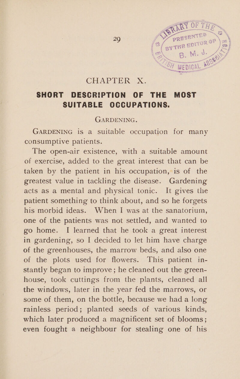 CHAPTER =X. SHORT DESCRIPTION OF THE MOST SUITABLE OCCUPATIONS. GARDENING. GARDENING is a Suitable occupation for many consumptive patients. The open-air existence, with a suitable amount of exercise, added to the great interest that can be taken by the patient in his occupation, is of the greatest value in tackling the disease. Gardening acts as a mental and physical tonic. It gives the patient something to think about, and so he forgets his morbid ideas. When I was at the sanatorium, one of the patients was not settled, and wanted to go home. I learned that he took a great interest in gardening, so I decided to let him have charge of the greenhouses, the marrow beds, and also one of the plots used for flowers. This patient in- stantly began to improve; he cleaned out the green- house, took cuttings from the plants, cleaned all the windows, later in the year fed the marrows, or some of them, on the bottle, because we had a long rainless period; planted seeds of various kinds, which later produced a magnificent set of blooms; even fought a neighbour for stealing one of his