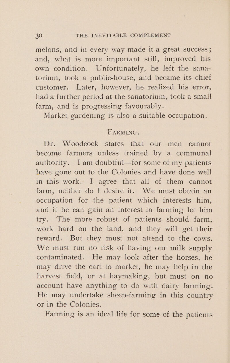 melons, and in every way made it a great success ; and, what is more important still, improved his own condition. Unfortunately, he left the sana- torium, took a public-house, and became its chief customer. Later, however, he realized his error, had a further period at the sanatorium, took a small farm, and is progressing favourably. Market gardening is also a suitable occupation. FARMING. Dr. Woodcock states that our men cannot become farmers unless trained by a communal authority. [Iam doubtful—for some of my patients have gone out to the Colonies and have done well in this work. I agree that all of them cannot farm, neither do I desire it. We must obtain an occupation for the patrent which interests him, and if he can gain an interest in farming let him try. The more robust of patients should farm, work hard on the land, and they will get their reward. But they must not attend to the cows. We must run no risk of having our milk supply contaminated. He may look after the horses, he may drive the cart to market, he may help in the harvest field, or at haymaking, but must on no account have anything to do with dairy farming. He may undertake sheep-farming in this country or in the Colonies. Farming is an ideal life for some of the patients