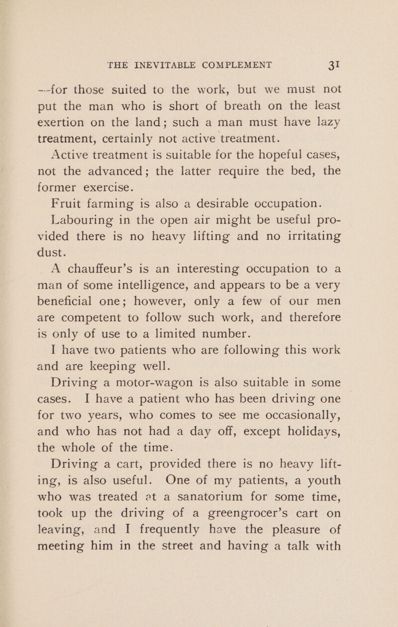 ~-for those suited to the work, but we must not put the man who is short of breath on the least exertion on the land; such a man must have lazy treatment, certainly not active treatment. Active treatment is suitable for the hopeful cases, not the advanced; the latter require the bed, the former exercise. Fruit farming is also a desirable occupation. Labouring in the open air might be useful pro- vided there is no heavy lifting and no irritating dust. _A chauffeur’s is an interesting occupation to a man of some intelligence, and appears to be a very beneficial one; however, only a few of our men are competent to follow such work, and therefore is only of use to a limited number. I have two patients who are following this work and are keeping well. Driving a motor-wagon is also suitable in some cases. I have a patient who has been driving one for two years, who comes to see me occasionally, and who has not had a day off, except holidays, the whole of the time. Driving a cart, provided there is no heavy lift- ing, is also useful. One of my patients, a youth who was treated at a sanatorium for some time, took up the driving of a greengrocer’s cart on leaving, and I frequently have the pleasure of meeting him in the street and having a talk with