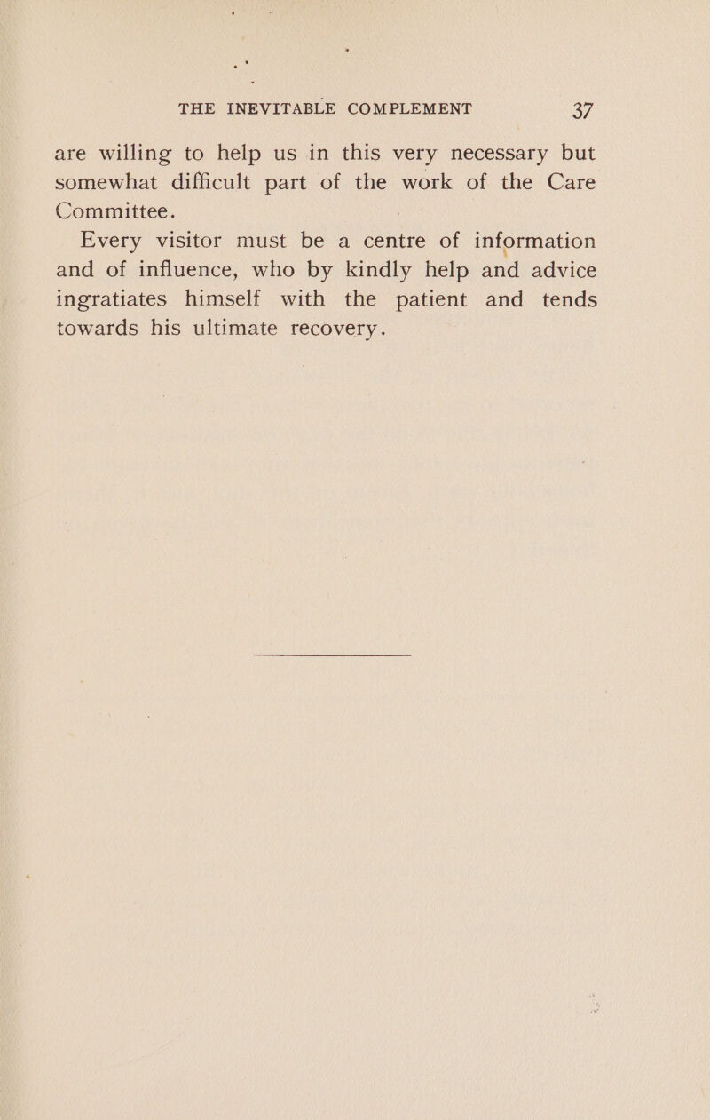 are willing to help us in this very necessary but somewhat difficult part of the work of the Care Committee. : Every visitor must be a centre of information and of influence, who by kindly help and advice ingratiates himself with the patient and _ tends towards his ultimate recovery.