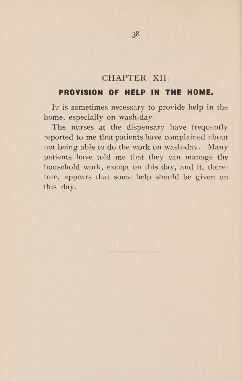 CHAPTER XII. PROVISION OF HELP IN THE HOME. Ir is sometimes necessary to provide help in the home, especially on wash-day. The nurses at the dispensary have frequently reported to me that patients have complained about not being able to do the work on wash-day. Many patients have told me that they can manage the household work, except on this day, and it, there- fore, appears that some help should be given on this day.