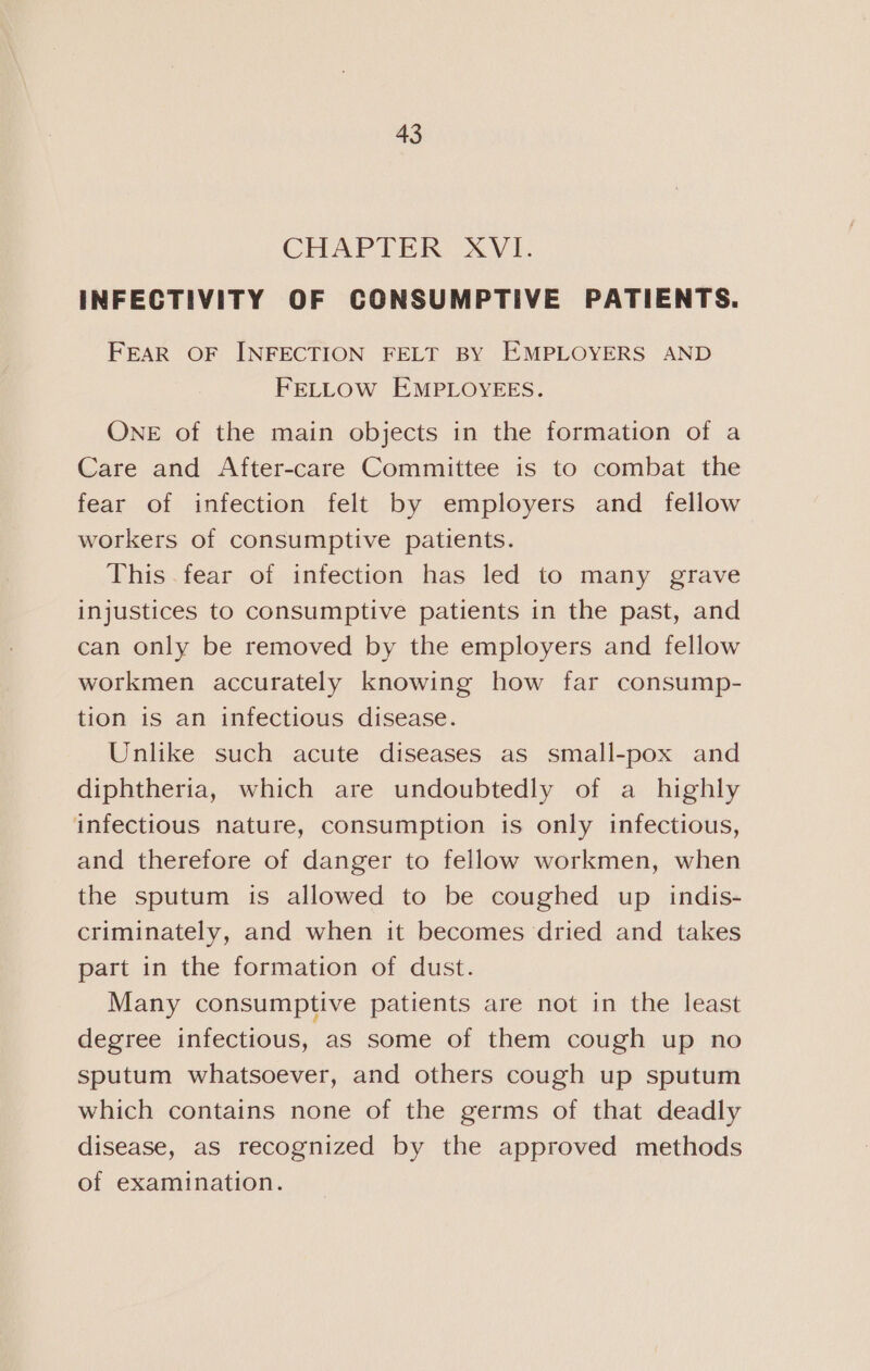 CHAPTER XVI. INFECTIVITY OF CONSUMPTIVE PATIENTS. FEAR OF INFECTION FELT BY EMPLOYERS AND FELLOW EMPLOYEES. OnE of the main objects in the formation of a Care and After-care Committee is to combat the fear of infection felt by employers and fellow workers of consumptive patients. This .fear of infection has led to many grave injustices to consumptive patients in the past, and can only be removed by the employers and fellow workmen accurately knowing how far consump- tion is an infectious disease. Unlike such acute diseases as small-pox and diphtheria, which are undoubtedly of a highly infectious nature, consumption is only infectious, and therefore of danger to fellow workmen, when the sputum is allowed to be coughed up indis- criminately, and when it becomes dried and takes part in the formation of dust. Many consumptive patients are not in the least degree infectious, as some of them cough up no sputum whatsoever, and others cough up sputum which contains none of the germs of that deadly disease, as recognized by the approved methods of examination.