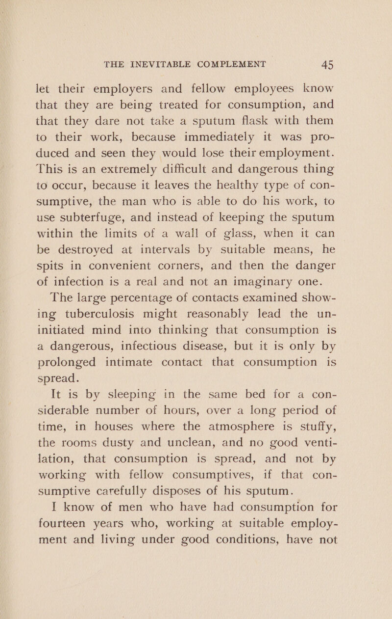 let their employers and fellow employees know that they are being treated for consumption, and that they dare not take a sputum flask with them to their work, because immediately it was pro- duced and seen they would lose their employment. This is an extremely difficult and dangerous thing to occur, because it leaves the healthy type of con- sumptive, the man who is able to do his work, to use subterfuge, and instead of keeping the sputum within the limits of a wall of glass, when it can be destroyed at intervals by suitable means, he spits in convenient corners, and then the danger of infection is a real and not an imaginary one. The large percentage of contacts examined show- ing tuberculosis might reasonably lead the un- initiated mind into thinking that consumption is a dangerous, infectious disease, but it is only by prolonged intimate contact that consumption is spread. It is by sleeping in the same bed for a con- siderable number of hours, over a long period of time, in houses where the atmosphere is stuffy, the rooms dusty and unclean, and no good venti- lation, that consumption is spread, and not by working with fellow consumptives, if that con- sumptive carefully disposes of his sputum. I know of men who have had consumption for fourteen years who, working at suitable employ- ment and living under good conditions, have not