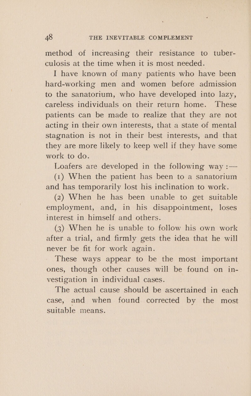 method of increasing their resistance to tuber- culosis at the time when it is most needed. I have known of many patients who have been hard-working men and women before admission to the sanatorium, who have developed into lazy, careless individuals on their return home. These patients can be made to realize that they are not acting in their own interests, that a state of mental stagnation is not in their best interests, and that they are more likely to keep well if they have some work to do. Loafers are developed in the following way :— (1) When the patient has been to a sanatorium and has temporarily lost his inclination to work. (2) When he has been unable to get suitable employment, and, in his disappointment, loses interest in himself and others. (3) When he is unable to follow his own work after a trial, and firmly gets the idea that he will never be fit for work again. These ways appear to be the most important ones, though other causes will be found on in- vestigation in individual cases. The actual cause should be ascertained in each case, and when found corrected by the most suitable means.