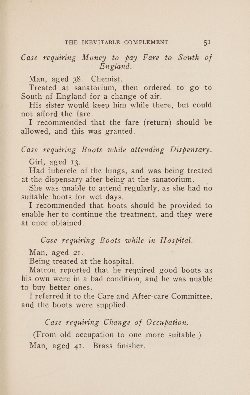 Case requiring Money to pay Fare to South of England. Man, aged 38. Chemist. Treated at sanatorium, then ordered to go to South of England for a change of air. His sister would keep him while there, but could not afford the fare. I recommended that the fare (return) should be allowed, and this was granted. Case requiring Boots while attending Dispensary. (cit), aved 12: Had tubercle of the lungs, and was being treated at the dispensary after being at the sanatorium. _ She was unable to attend regularly, as she had no suitable boots for wet days. [I recommended that boots should be provided to enable her to continue the treatment, and they were at once obtained. Case requiring Boots while in Hospital. Man, aged 21. Being treated at the hospital. Matron reported that he required good boots as his own were in a bad condition, and he was unable to buy better ones. I referred it to the Care and After-care Committee, and the boots were supplied. Case requiring Change of Occupation. (From old occupation to one more suitable.) Man, aged 41. Brass finisher.