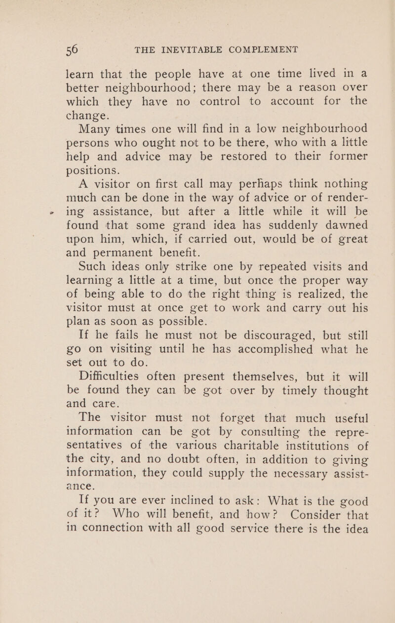 learn that the people have at one time lived in a better neighbourhood; there may be a reason over which they have no control to account for the change. Many times one will find in a low neighbourhood persons who ought not to be there, who with a little help and advice may be restored to their former positions. A visitor on first call may perhaps think nothing much can be done in the way of advice or of render- ing assistance, but after a little while it will be found that some grand idea has suddenly dawned upon him, which, e carried out, would be of great and permanent benefit. Such ideas only strike one by repeated visits and learning a little at a time, but once the proper way of being able to do the right thing is realized, the visitor must at once get to work and carry out his plan as soon as possible. If he fails he must not be discouraged, but still go on visiting until he has accomplished what he set out to do. Difficulties often present themselves, but it will be found they can be got over by timely thought and care. The visitor must not forget that much useful information can be got by consulting the repre- sentatives of the various charitable institutions of the city, and no doubt often, in addition to giving information, they could supply the necessary assist- ance. If you are ever inclined to ask: What is the good of it?) Who will benefit, and how? Consider that in connection with all sood service there is the idea