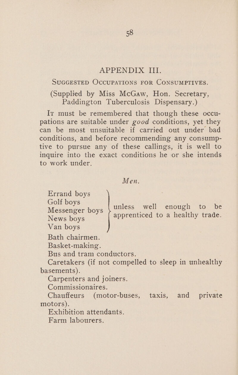 APPENDIX III. SUGGESTED OCCUPATIONS FOR CONSUMPTIVES. (Supplied by Miss McGaw, Hon. Secretary, Paddington Tuberculosis Dispensary.) Ir must be remembered that though these occu- pations are suitable under good conditions, yet they can be most unsuitable if carried out under bad conditions, and before recommending any consump- tive to pursue any of these callings, it is well to inquire into the exact conditions he or she intends to work under. Men. Errand boys ees boys unless well enough to be News boys apprenticed to a healthy trade. Van boys Bath chairmen. Basket-making. Bus and tram conductors. Caretakers (if not compelled to sleep in unhealthy basements). Carpenters and joiners. Commissionaires. Chauffeurs (motor-buses, taxis, and _ private motors). Exhibition attendants. Farm labourers.