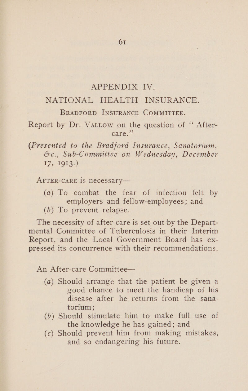 APPENDIX 1. NATIONAL HEALTH. INSURANCE. BRADFORD INSURANCE COMMITTEE. Report by Dr. VaLLow on the question of ‘‘ After- Care. (Presented to the Bradford Insurance, Sanatorium, &amp;c., Sub-Committee on Wednesday, December 17, 1913.) AFTER-CARE is necessary— (a) To combat the fear of infection felt by employers and fellow-employees; and (b) To prevent relapse. The necessity of after-care is set out by the Depart- mental Committee of Tuberculosis in their Interim Report, and the Local Government Board has ex- pressed its concurrence with their recommendations. An After-care Committee— (a) Should arrange that the patient be given a good chance to meet the handicap of his disease after he returns from the sana- torium; (b) Should stimulate him to make full use of the knowledge he has gained; and (c) Should prevent him from making mistakes, and so endangering his future.