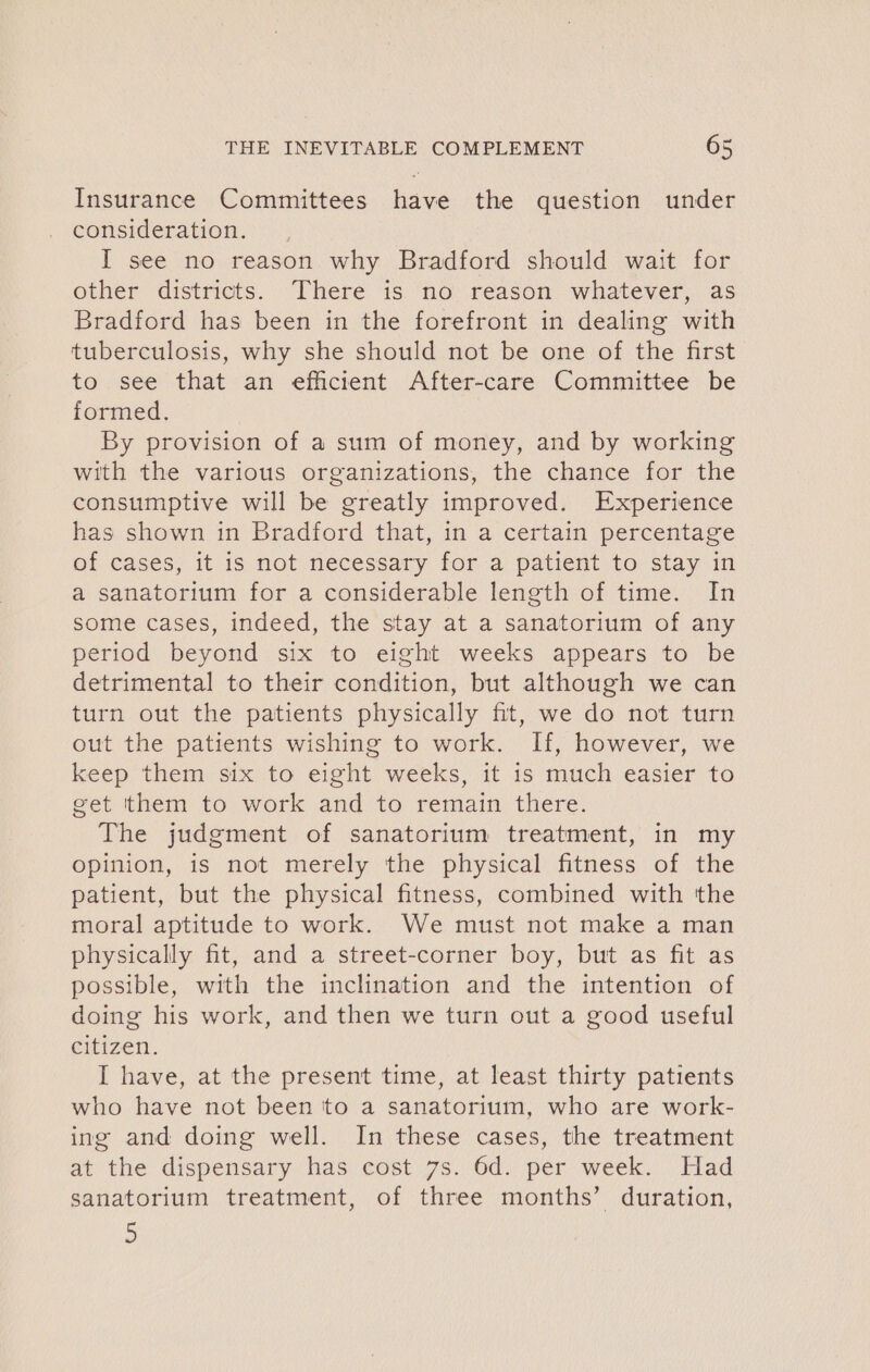 Insurance Committees have the question under consideration. I see no reason why Bradford should wait for other districts. There is no reason whatever, as Bradford has been in the forefront in dealing with tuberculosis, why she should not be one of the first to see that an efficient After-care Committee be formed. By provision of a sum of money, and by working with the various organizations, the chance for the consumptive will be greatly improved. Experience has shown in Bradford that, in a certain percentage of cases, it is not necessary for a patient to stay in a sanatorium for a considerable length of time. In some cases, indeed, the stay at a sanatorium of any period beyond six to eight weeks appears to be detrimental to their condition, but although we can turn out the patients physically fit, we do not turn out the patients wishing to work. If, however, we keep them six to eight weeks, it is much easier to get them to work and to remain there. The judgment of sanatorium treatment, in my opinion, is not merely the physical fitness of the patient, but the physical fitness, combined with the moral aptitude to work. We must not make a man physically fit, and a street-corner boy, but as fit as possible, with the inclination and the intention of doing his work, and then we turn out a good useful citizen. I have, at the present time, at least thirty patients who have not been tto a sanatorium, who are work- ing and doing well. In these cases, the treatment at the dispensary has cost 7s. 6d. per week. Had sanatorium treatment, of three months’ duration, 2