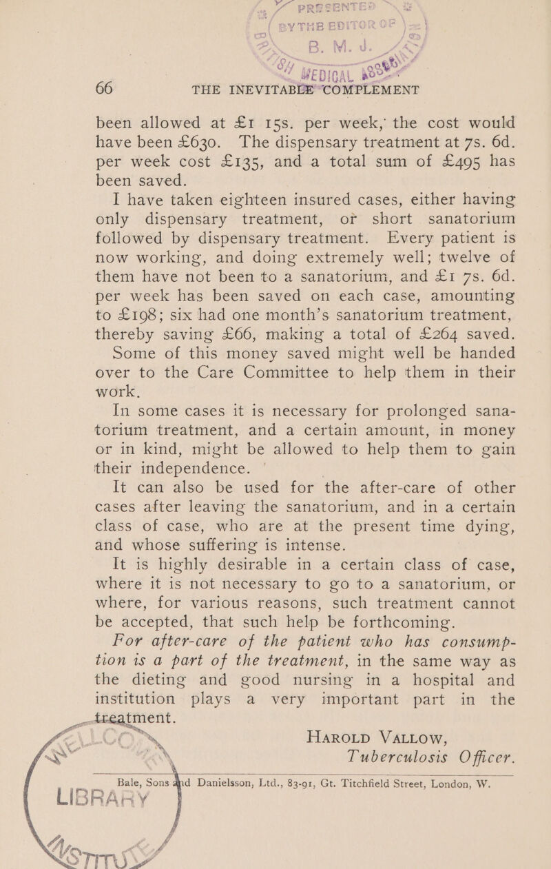 y THE BDI BOM Bee 97 aed OY i Os 66 THE INEVITABLE “COMPLEMENT been allowed at £1 15s. per week, the cost would have been £630. The dispensary treatment at 7s. 6d. per week cost £135, and a total sum of £495 has been saved. I have taken eighteen insured cases, either having only dispensary treatment, or short sanatorium followed by dispensary treatment. Every patient is now working, and doing extremely well; twelve of them have not been to a sanatorium, and £1 7s. 6d. per week has been saved on each case, amounting to £198; six had one month’s sanatorium treatment, thereby saving £66, making a total of £264 saved. Some of this money saved might well be handed over to the Care Committee to help them in their work, In some cases it is necessary for prolonged sana- torium treatment, and a certain amount, in money or in kind, might be allowed to help them to gain their independence. It can also be used for the after-care of other cases after leaving the sanatorium, and in a certain class of case, who are at the present time dying, and whose suffering is intense. It is highly desirable in a certain class of case, where it is not necessary to go to a sanatorium, or where, for various reasons, such treatment cannot be accepted, that such help be forthcoming. For after-care of the patient who has consump- tion 1s a part of the treatment, in the same way as the dieting and good nursing in a hospital and institution plays a very important part in the ooekatment. ‘on HAROLD VALLOw, ; * te dy mi welt Lae — \ Tuberculosis Officer. eee Bale, Sons 4d Danielsson, Ltd., 83-91, Gt. Titchfield Street, London, W. L| DORAR ¥