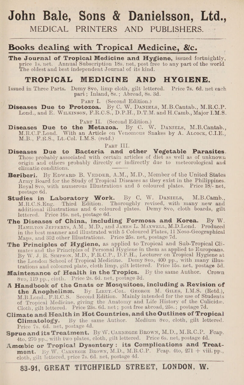 John Bale, Sons &amp; Danielsson, Ltd.,. MEDICAL PRINTERS AND PUBLISHERS. — - Books dealing with Tropical Medicine, &amp;c. The Journal! of Tropical Medicine and Hygiene, issued fortnightly, price 1s. net. Annual Subscription 18s. net, post free to any part of the world The oldest and best independent Journal! of its kind. TROPICAL MEDICINE AND HYGIENE. issued in Three Parts. Demy 8vo, limp cloth, gilt lettered. Price 7s. 6d. net eack part ; Inland, 8s.; Abroad, 8s. 3d. Part I. (Second Edition.) Diseases Due to Protozoa. By C. W. Dantes, M.B.Cantab., M.R.C.P. Lond., and KE. Wruxrnson, F.R.C.S., D.P.H., D.T.M. and H.Camb., Major I.M.8. Part Il. (Second Edition.) Diseases Due to the Metazoa. By C. W. Danisets, M.B.Cantab., M.R.C.P.Lond. With an Article on Venomous Snakes by A. Aucock, C.LE., M.B., F.R.S., Lt.-Col. I.M.S.-(retd.) Pard tit = Diseases Due to Bacteria and other Vegetable Parasites. Those probably associated with certain articles of diet as well as of unknown origin and others probably directly or indirectly due to meteorological and climatic conditions. Beriberi. By Epwarp B. Vepprr, A.M., M.D., Member of the United States Army Board for the Study of Tropical Diseases as they exist in the Philippines. Royal 8vo, with numerous Illustrations and 5 coloured plates. Price 18/- net, postage 6d. Studies in Laboratory Work. By C. W. Danients, M.B.Camb., M.R.C.S.Eng. Third Edition. Thoroughly revised, with many new and additional illustrations and 6 coloured plates. Demy 8vo, cloth boards, gilt lettered. Price 16s. net, postage 6d. The Diseases of China, including Formosa and Korea. By W. Haminton Jerrerys, A.M., M.D., and James L. Maxwenu, M.D.Lond. Produced in the best manner and illustrated with 5 Coloured Plates, 11 Noso-Geographical Maps, and 352 other Illustrations. Price 25s. net, postage 7d. The Principles of Hygiene, as applied to Tropical and Sub-Tropical Cli- mates and the Principles of Personal Hygiene in them as applied to Huropeans. By W. J. R. Sumeson, M.D., F.R.C.P., D.P.H., Lecturer on Tropical Hygiene at the London School of Tropical Medicine. Demy 8vo, 400 pp., with many illus- trations and coloured plate, cloth limp, gilt lettered. Price 15s. net, postage 5d. Maintenance of Health in the Tropics. By the same Author. Crown 8vo, 119 pp., cloth. Price 2s. 6d. net, postage od. A Handbook of the Gnats or Mosquitoes, including a Revision of the Anophelinz. By Lirur.-Cot. Groren M. Gizus, 1.M.S. (Retd.), M.B.Lond., F.R.C.S. Second Edition. Mainly intended for the use of Students of Tropical Medicine, giving the Anatomy and Life History of the Culicide. Cloth, gilt lettered. Price 23s. 6d. net; post free abroad, 25s.; postage 7d. Climate and Health in Hot Countries, and the Outlines of Tropical Climatology. By the same Author. Medium 8vo, cloth, gilt lettered. Price 7s. 6d. net, postage 4d. Sprueandits Treatment. By W. UaRNEGIE Brown, M.D.,M.R.C.P. Feap. 4to, 270 pp., with two plates, cloth, gilt lettered. Price 6s. net, postage 4d. Ameebic or Tropical Dysentery: its Complications and Treat- ment. By W. Carneciz Brown, M.D.,; M.R.C.P. Feap. 4to, 271--- vit: pp., cloth, gilt lettered, price 7s. 6d. net, postage 4d.