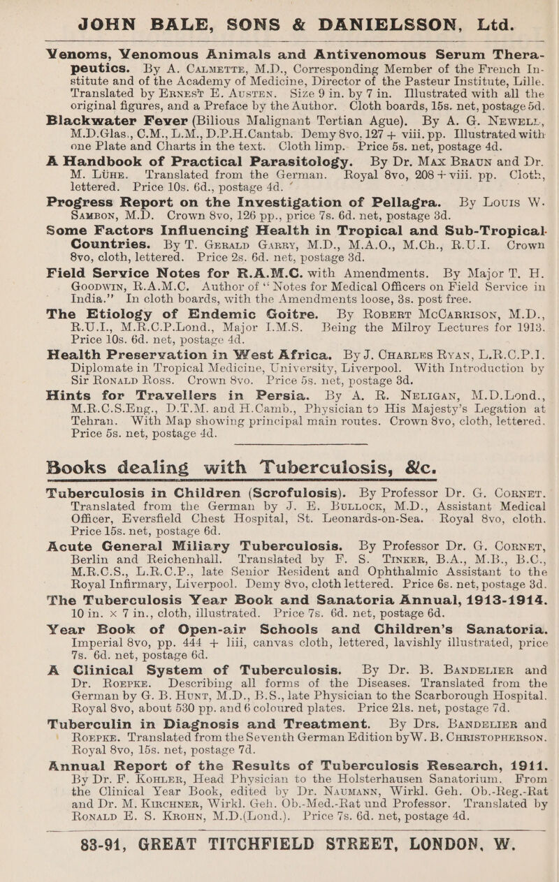 Venoms, Yenomous Animals and Andivenomens Borin Vora: peutics. By A. Catmerrn, M.D., Corresponding Member of the French In- stitute and of the Academy of Medicine, Director of the Pasteur Institute, Lille. Translated by Ernest E. Austen. Size 9 in. by 7in. Mlustrated with all the original figures, and a Preface by the Author. Cloth boards, 15s. net, postage 5d. Blackwater Fever (Bilious Malignant Tertian Ague). By A. G. NEWELL, M.D.Glas,, C.M., L.M., D.P.H.Cantab. Demy 8vo. 127 + viii. pp. Illustrated with one Plate and Charts i in the text. Cloth limp.. Price 5s. net, postage 4d. A Handbook of Practical Parasitology. By Dr. Max Braun and Dr. M. Lins. Translated from the German. Royal 8vo, 208+ viii. pp. Cloth, lettered. Price 10s. 6d., postage 4d. “ Progress Report on the Investigation of Pellagra. By Louis W. SamsBon, M.D. Crown 8vo, 126 pp., price 7s. 6d. net, postage 3d. Some Factors Influencing Health in Tropical and Sub-Tropical- Countries. By T. Geranp Garry, M.D., M.A.O., M.Ch., R.U.I. Crown 8vo, cloth, lettered. Price 2s. 6d. net, postage 3d. Field Service Notes for R.A.M.C. with Amendments. By Major T. H. Goopwin, R.A.M.C. Author of ‘‘ Notes for Medical Officers on Field Service in India.’’ In cloth boards, with the Amendments loose, 3s. post free. The Etiology of Endemic Goitre. By Rospert McCarrison, M.D., R.U.I., M.R.C.P.Lond., Major I.M.S. Being the Milroy Lectures for 1913. Price 10s. 6d. net, postage 4d. Health Preservation in West Africa. By J. CHaries Ryay, L.R.C.P.I. Diplomate in Tropical Medicine, University, Liverpool. With Introduction by Sir Ronaup Ross. Crown 8vo. Price 53. net, postage 3d. Hints for Travellers in Persia. By A. R. Netican, M.D.Lond., M.R.C.S.Eng., D.T.M. and H.Camb., Physician to His Majesty’s Legation at Tehran. With Map showing principal main routes. Crown 8vo, cloth, lettered. Price 5s. net, postage 4d. Books dealing with Tuberculosis, &amp;c. Tuberculosis in Children (Scrofulosis). By Professor Dr. G. Corner. Translated from the German by J. HE. Buxtuocx, M.D., Assistant Medical Officer, Eversfield Chest Hospital, St. Leonards-on-Sea. Royal 8vo, cloth. Price 15s. net, postage 6d. Acute General Miliary Tuberculosis. By Professor Dr. G. Corngr, Berlin and Reichenhall. Translated by F. S. Trinxer, B.A., M.B., B.C., M.R.C.S., LU.R.C.P., late Senior Resident and Ophthalmic Assistant to the Royal Infirmary, Liverpool. Demy 8vo, cloth lettered. Price 6s. net, postage 3d. The Tuberculosis Year Book and Sanatoria Annual, 1913-1914. 10 in. x 7in., cloth, illustrated. Price 7s. 6d. net, postage 6d. Year Book of Open-air Schools and Children’s Sanatoria. Imperial 8vo, pp. 444 + liii, canvas cloth, lettered, lavishly illustrated, price 7s. 6d. net, postage 6d. A Clinical System of Tuberculosis. By Dr. B. BanpELigR and Dr. Rorpxre. Describing all forms of the Diseases. Translated from the German by G. B. Hunt, M.D., B.S., late Physician to the Scarborough Hospital. Royal 8vo, about 530 pp. and 6 coloured plates. Price 21s. net, postage 7d. Tuberculin in Diagnosis and Treatment. By Drs. Banpreniyr and ' Roxrpxe. Translated from the Seventh German Edition byW. B. CHrisTopHERSON. Royal 8vo, 15s. net, postage 7d. Annual Report of the Results of Tuberculosis Research, 1911. By Dr. F. Konter, Head Physician to the Holsterhausen Sanatorium. From the Clinical Year Book, edited by Dr. Naumann, Wirkl. Geh. Ob.-Reg.-Rat and Dr. M. Kircuner, Wirk]. Geh. Ob.-Med.-Rat und Professor. Translated by RonaLtp BH. 8. Kroun, M.D.(Lond.). Price 7s. 6d. net, postage 4d.