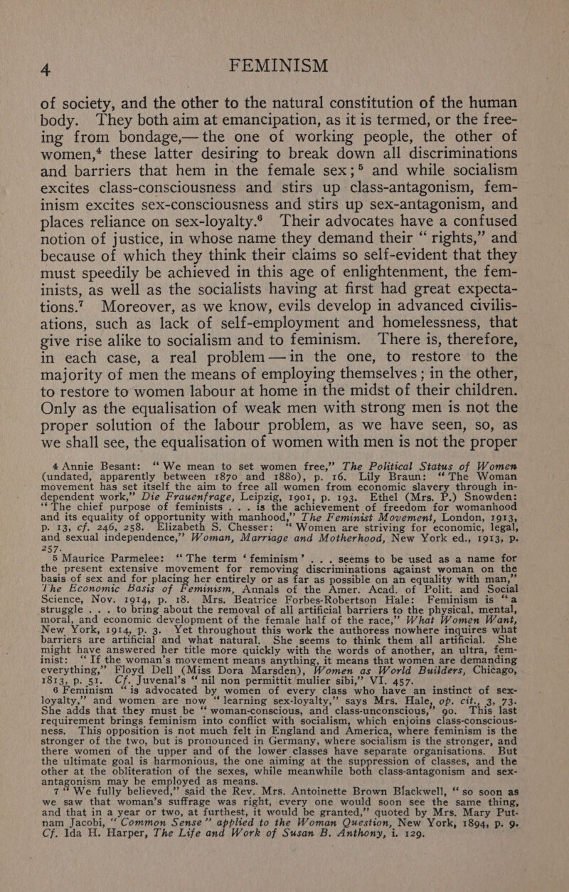 of society, and the other to the natural constitution of the human body. They both aim at emancipation, as it is termed, or the free- ing from bondage,—the one of working people, the other of women,* these latter desiring to break down all discriminations and barriers that hem in the female sex;* and while socialism excites class-consciousness and stirs up class-antagonism, fem- inism excites sex-consciousness and stirs up sex-antagonism, and places reliance on sex-loyalty.6 Their advocates have a confused notion of justice, in whose name they demand their “ rights,” and because of which they think their claims so self-evident that they must speedily be achieved in this age of enlightenment, the fem- inists, as well as the socialists having at first had great expecta- tions.? Moreover, as we know, evils develop in advanced civilis- ations, such as lack of self-employment and homelessness, that give rise alike to socialism and to feminism. There is, therefore, in each case, a real problem—déin the one, to restore to the majority of men the means of employing themselves ; in the other, to restore to women labour at home in the midst of their children. Only as the equalisation of weak men with strong men is not the proper solution of the labour problem, as we have seen, so, as we shall see, the equalisation of women with men is not the proper 4 Annie Besant: ‘‘ We mean to set women free,’? The Political Status of Women (undated, apparently between 1870 and 1880), p. 16. Lily Braun: ‘* The Woman movement has set itself the aim to free all women from economic slavery through in- dependent work,” Die Frauenfrage, Leipzig, 1901, p. 193. Ethel (Mrs. P.) Snowden: ‘*The chief purpose of feminists ... igs the achievement of freedom for womanhood and its equality of opportunity with manhood,” The Feminist Movement, London, 1913, p. 13, cf. 246, 258. Elizabeth S. Chesser: ‘* Women are striving for economic, legal, and sexual independence,” Woman, Marriage and Motherhood, New York ed., 1913, p. 257. 5 Maurice Parmelee: ‘ The term ‘feminism’ ... seems to be used as a name for the present extensive movement for removing discriminations against woman on the basis of sex and for placing her entirely or as far as possible on an equality with man,” Lhe Economic Basis of Feminism, Annals of the Amer. Acad. of Polit. and Social Science, Nov. 1914, p. 18. Mrs. Beatrice Forbes-Robertson Hale: Feminism is “a ‘Struggle .. . to bring about the removal of all artificial barriers to the physical, mental, moral, and economic development of the female half of the race,” What Women Want, New. York, 1914, p. 3. Yet throughout this work the authoress nowhere inquires what barriers are artificial and what natural. She seems to think them all artificial. She might have answered her title more quickly with the words of another, an ultra, fem- inist: ‘“‘ If the woman’s movement means anything, it means that women are demanding everything,” Floyd Dell (Miss Dora Marsden), Women as World Builders, Chicago, 1813, p. 51. Cf. Juvenal’s “nil non permittit/mulier sibi,’”’ VI. 457. 6 Feminism “is advocated by women of every class who have an instinct of sex- loyalty,’”’ and women are now “learning sex-loyalty,’”? says Mrs. Hale, op. cit., 3, 73. She adds that they must be ‘‘ woman-conscious, and class-unconscious,’ 90. This last requirement brings feminism into conflict with socialism, which enjoins class-conscious- ness. This opposition is not much felt in England and America, where feminism is the stronger of the two, but is pronounced in Germany, where socialism is the stronger, and there women of the upper and of the lower classes have separate organisations. But the ultimate goal is harmonious, the one aiming at the suppression of classes, and the other at the obliteration of the sexes, while meanwhile both class-antagonism and sex- antagonism may be employed as means. 7“ We fully believed,’’ said the Rev. Mrs. Antoinette Brown Blackwell, ‘‘so soon as we saw that woman’s suffrage was right, every one would soon see the same thing, and that in a year or two, at furthest, it would be granted,’’ quoted by Mrs. Mary Put- nam Jacobi, “‘ Common Sense” applied to the Woman Question, New York, 1894, p. 9. Cf. Ida H. Harper, The Life and Work of Susan B. Anthony, i. 129.