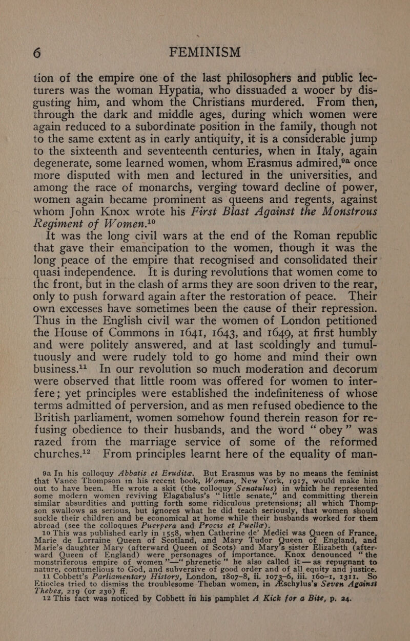 tion of the empire one of the last philosophers and public lec- turers was the woman Hypatia, who dissuaded a wooer by dis- gusting him, and whom the Christians murdered. From then, through the dark and middle ages, during which women were again reduced to a subordinate position in the family, though not to the same extent as in early antiquity, it is a considerable jump to the sixteenth and seventeenth centuries, when in Italy, again degenerate, some learned women, whom Erasmus admired,®* once more disputed with men and lectured in the universities, and among the race of monarchs, verging toward decline of power, women again became prominent as queens and regents, against whom John Knox wrote his First Blast Against the Monstrous Regiment of Women.° It was the long civil wars at the end of the Roman republic that gave their emancipation to the women, though it was the long peace of the empire that recognised and consolidated their quasi independence. It is during revolutions that women come to the front, but in the clash of arms they are soon driven to the rear, only to push forward again after the restoration of peace. Their own excesses have sometimes been the cause of their repression. Thus in the English civil war the women of London petitioned the House of Commons in 1641, 1643, and 1649, at first humbly and were politely answered, and at last scoldingly and tumul- tuously and were rudely told to go home and mind their own business. In our revolution so much moderation and decorum were observed that little room was offered for women to inter- fere; yet principles were established the indefiniteness of whose terms admitted of perversion, and as men refused obedience to the British parliament, women somehow found therein reason for re- fusing obedience to their husbands, and the word “ obey” was razed from the marriage service of some of the reformed churches.’? From principles learnt here of the equality of man- 9a In his colloquy Abbatis et Erudite. But Erasmus was by no means the feminist that Vance Thompson in his recent book, Woman, New York, 1917, would make him out to have been. He wrote a skit (the colloquy Senatulus) in which he represented some modern women reviving Elagabalus’s “little senate,’ and committing therein similar absurdities and putting forth some ridiculous pretensions; all which Thomp- son swallows as serious, but ignores what he did teach seriously, that women should suckle their children and be economical at home while their husbands worked for them abroad (see the colloquies Puerpera and Procis et Puelle). 10 This was published early in 1558, when Catherine de’ Medici was Queen of France Marie de Lorraine Queen of Scotland, and Mary Tudor Queen of England, and Marie’s daughter Mary (afterward Queen of Scots) and Mary's sister Elizabeth (after- ward Queen of England) were personages of importance. Knox denounced “ the monstriferous empire of women ”’—* phrenetic ” he also called it— as repugnant to nature, contumelious to God, and subversive of good order and of all equity and justice. 11 Cobbett’s Parliamentary History, London, 1807-8, ii. 1073-6, iii, 160-1, 1311. Etiocles tried to dismiss the troublesome Theban women, in Atschylus’s Seven Against Thebes, 219 (or 230) ff. f ; 12 This fact was noticed by Cobbett in his pamphlet A Kick for a Bite, p. 24.