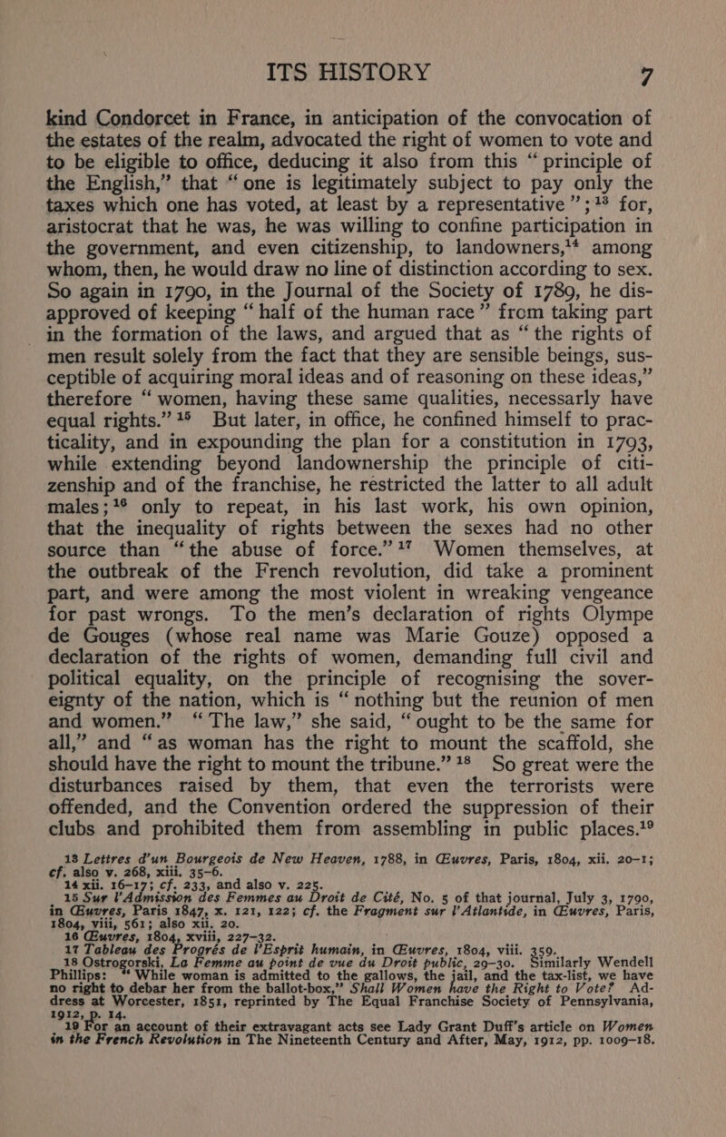 kind Condorcet in France, in anticipation of the convocation of the estates of the realm, advocated the right of women to vote and to be eligible to office, deducing it also from this “ principle of the English,” that “one is legitimately subject to pay only the taxes which one has voted, at least by a representative ”;+* for, aristocrat that he was, he was willing to confine participation in the government, and even citizenship, to landowners,’* among whom, then, he would draw no line of distinction according to sex. So again in 1790, in the Journal of the Society of 1789, he dis- approved of keeping “half of the human race” from taking part in the formation of the laws, and argued that as “the rights of men result solely from the fact that they are sensible beings, sus- ceptible of acquiring moral ideas and of reasoning on these ideas,” therefore “ women, having these same qualities, necessarly have equal rights.” +° But later, in office, he confined himself to prac- ticality, and in expounding the plan for a constitution in 1793, while extending beyond landownership the principle of citi- zenship and of the franchise, he restricted the latter to all adult males;+® only to repeat, in his last work, his own opinion, that the inequality of rights between the sexes had no other source than “the abuse of force.’ +” Women themselves, at the outbreak of the French revolution, did take a prominent part, and were among the most violent in wreaking vengeance for past wrongs. To the men’s declaration of rights Olympe de Gouges (whose real name was Marie Gouze) opposed a declaration of the rights of women, demanding full civil and political equality, on the principle of recognising the sover- eignty of the nation, which is ‘nothing but the reunion of men and women.” “The law,” she said, “ought to be the same for all,’ and “as woman has the right to mount the scaffold, she should have the right to mount the tribune.” 1* So great were the disturbances raised by them, that even the terrorists were offended, and the Convention ordered the suppression of their clubs and prohibited them from assembling in public places.?® 13 Lettres d’un Bourgeois de New Heaven, 1788, in Giuvres, Paris, 1804, xii. 20-1; cf. also v. 268, xiii, 35-6. 14 xii. 16-17; cf. 233, and also v. 225. 15 Sur VAdmission des Femmes au Droit de Cité, No. 5 of that journal, July 3, 1790, in Giuvres, Paris 1847, x. 121, 122; cf. the Fragment sur l’Atlantide, in CGeuvres, Paris, 1804, viii, 561; also xii. 20. 16 Giuvres, 1804, xviii, 227-32. 17 Tableau des Progrés de VEsprit humain, in Giuvres, 1804, viii. 359. i pre Fe Femme ep hte yot sr du ee -eapig wg mt gchar hihi ps: 11eé woman 1S adamitte 0 e gallows, € jail, an e tax-list, we have no right to debar her from the ballot-box,’’ Shall Women have the Right to Vote? Ad- ry at Worcester, 1851, reprinted by The Equal Franchise Society of Pennsylvania, ». 14. : 19 For an account of their extravagant acts see Lady Grant Duff’s article on Women in the French Revolution in The Nineteenth Century and After, May, 1912, pp. 1009-18.