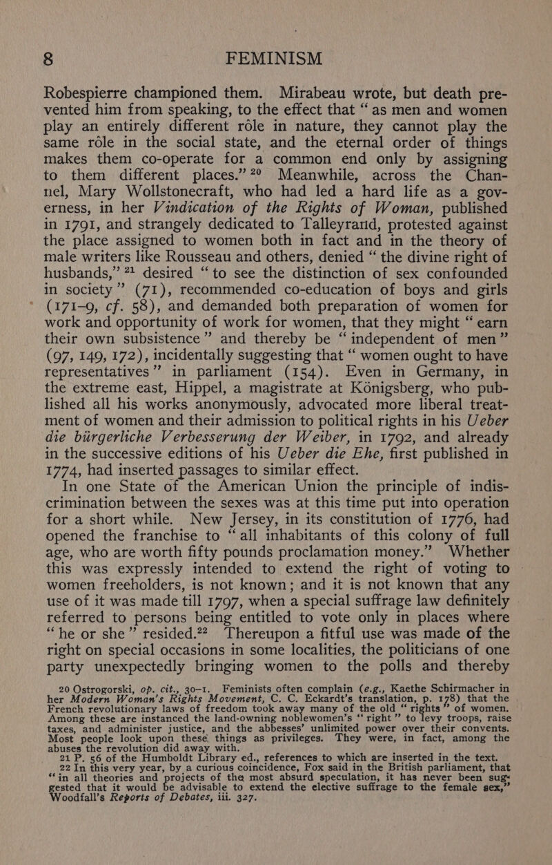 Robespierre championed them. Mirabeau wrote, but death pre- vented him from speaking, to the effect that “as men and women play an entirely different role in nature, they cannot play the same role in the social state, and the eternal order of things makes them co-operate for a common end only by assigning to them different places.”2° Meanwhile, across the Chan- nel, Mary Wollstonecraft, who had led a hard life as a gov- erness, in her Vindication of the Rights of Woman, published in 1791, and strangely dedicated to Talleyrand, protested against the place assigned to women both in fact and in the theory of male writers like Rousseau and others, denied “ the divine right of husbands,” 2? desired “to see the distinction of sex confounded in society’ (71), recommended co-education of boys and girls (171-9, cf. 58), and demanded both preparation of women for work and opportunity of work for women, that they might “ earn their own subsistence” and thereby be “independent of men” (97, 149, 172), incidentally suggesting that “ women ought to have representatives” in parliament (154). Even in Germany, in the extreme east, Hippel, a magistrate at Konigsberg, who pub- lished all his works anonymously, advocated more liberal treat- ment of women and their admission to political rights in his Ueber die biurgerliche Verbesserung der Weiber, in 1792, and already in the successive editions of his Ueber die Ehe, first published in 1774, had inserted passages to similar effect. In one State of the American Union the principle of indis- crimination between the sexes was at this time put into operation for a short while. New Jersey, in its constitution of 1776, had opened the franchise to “all inhabitants of this colony of full age, who are worth fifty pounds proclamation money.” Whether this was expressly intended to extend the right of voting to women freeholders, is not known; and it is not known that any use of it was made till 1797, when a special suffrage law definitely © referred to persons being entitled to vote only in places where ‘““he or she” resided.??. Thereupon a fitful use was made of the right on special occasions in some localities, the politicians of one party unexpectedly bringing women to the polls and thereby 20 Ostrogorski, op. cit., 30-1. Feminists often complain (e.g., Kaethe Schirmacher in her Modern Woman’s Rights Movement, C. C. Eckardt’s translation, p. 178) that the French revolutionary laws of freedom took away many of the old “ rights’ of women. Among these are instanced the land-owning noblewomen’s “ right ” to levy troops, raise taxes, and administer justice, and the abbesses’ unlimited power over their convents. Most people look upon these things as privileges. They were, in fact, among the abuses the revolution did away with. ‘ : 21 P. 56 of the Humboldt Library ed., references to which are inserted in the text. 22 In this very year, by a curious coincidence, Fox said in the British parliament, that **in all theories and dpe tihe of the most absurd speculation, it has never been sug~ gested that it would be advisable to extend the elective suffrage to the female sex,” Woodfall’s Reports of Debates, iii. 327.