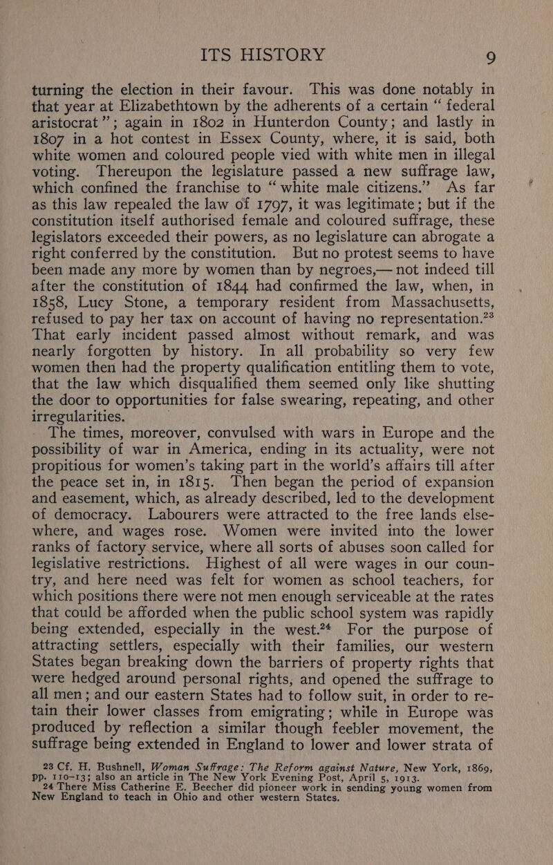 turning the election in their favour. This was done notably in that year at Elizabethtown by the adherents of a certain “ federal aristocrat’; again in 1802 in Hunterdon County; and lastly in 1807 in a hot contest in Essex County, where, it is said, both white women and coloured people vied with white men in illegal voting. Thereupon the legislature passed a new suffrage law, which confined the franchise to “white male citizens.” As far as this law repealed the law of 1797, it was legitimate; but if the constitution itself authorised female and coloured suffrage, these legislators exceeded their powers, as no legislature can abrogate a right conferred by the constitution. But no protest seems to have been made any more by women than by negroes,— not indeed till after the constitution of 1844 had confirmed the law, when, in 1858, Lucy Stone, a temporary resident from Massachusetts, refused to pay her tax on account of having no representation.?* That early incident passed almost without remark, and was nearly forgotten by history. In all probability so very few women then had the property qualification entitling them to vote, that the law which disqualified them seemed only like shutting the door to opportunities for false swearing, repeating, and other irregularities. i The times, moreover, convulsed with wars in Europe and the possibility of war in America, ending in its actuality, were not propitious for women’s taking part in the world’s affairs till after the peace set in, in 1815. Then began the period of expansion and easement, which, as already described, led to the development of democracy. Labourers were attracted to the free lands else- where, and wages rose. Women were invited into the lower ranks of factory service, where all sorts of abuses soon called for legislative restrictions. Highest of all were wages in our coun- try, and here need was felt for women as school teachers, for which positions there were not men enough serviceable at the rates that could be afforded when the public school system was rapidly being extended, especially in the west.** For the purpose of attracting settlers, especially with their families, our western States began breaking down the barriers of property rights that were hedged around personal rights, and opened the suffrage to all men; and our eastern States had to follow suit, in order to re- tain their lower classes from emigrating; while in Europe was produced by reflection a similar though feebler movement, the suffrage being extended in England to lower and lower strata of 23 Cf. H. Bushnell, Woman Suffrage: The Reform against Nature, New York, 1860, Pp. 110-13; also an article in The New York Evening Post, April 5, 1913. 24 There Miss Catherine E. Beecher did pioneer work in sending young women from New England to teach in Ohio and other western States.