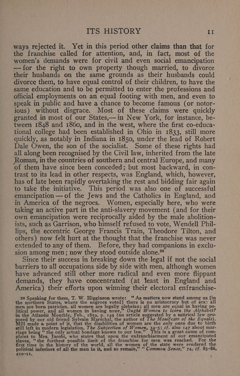 ways rejected it. Yet in this period other claims than that for the franchise called for attention, and, in fact, most of the women’s demands were for civil and even social emancipation — for the right to own property though married, to divorce their husbands on the same grounds as their husbands could divorce them, to have equal control of their children, to have the same education and to be permitted to enter the professions and official employments on an equal footing with men, and even to speak in public and have a chance to become famous (or notor- ious) without disgrace. Most of these claims were quickly granted in most of our States,—in New York, for instance, be- tween 1848 and 1860, and in the west, where the first co-educa- tional college had been established in Ohio in 1833, still more quickly, as notably in Indiana in 1850, under the lead of Robert Dale Owen, the son of the socialist. Some of these rights had all along been recognised by the Civil law, inherited from the late Roman, in the countries of southern and central Europe, and many of them have since been conceded; but most backward, in con- trast to its lead in other respects, was England, which, however, has of late been rapidly overtaking the rest and bidding fair again to take the initiative. This period was also one of successful emancipation —of the Jews and the Catholics in England, and in America of the negroes. Women, especially here, who were taking an active part in the anti-slavery movement (and for their own emancipation were reciprocally aided by the male abolition- ists, such as Garrison, who himself refused to vote, Wendell Phil- lips, the eccentric George Francis Train, Theodore Tilton, and others) now felt hurt at the thought that the franchise was never extended to any of them. Before, they had companions in exclu- sion among men; now they stood outside alone.” Since their success in breaking down the legal if not the social barriers to all occupations side by side with men, although women have advanced still other more radical and even more flippant demands, they have concentrated (at least in England and America) their efforts upon winning their electoral enfranchise- 26 Speaking for them, T. W. Higginson wrote: ‘“ As matters now stand among us [in the northern States, where the negroes voted] there is no aristocracy but of sex: all men are born patrician, all women are legally plebeian; all men are equal in having po- litical power, and all women in having none,” Ought Women to learn the Alphabet? in the Atlantic Monthly, Feb., 1859, p. 149 (an article suggested by a satirical law pro- Boece by our old friend Sylvain Maréchal, the author of The pocon rite of the Equals). ill made a point of it, that the disabilities of women are the only ones due to birth still left in modern legislation, The Subjection of Women, 34-5; cf. also 147 about mar- riage being “ the only actual bondage known to our law.” This is a great cause of com- plaint to Mrs. Jacobi, who states that upon the enfranchisement of our emancipated slaves, “the furthest possible limit of the franchise for men was reached. For the first time in the history of the world, all the women of the state were rendered the political inferiors of all the men in it, and so remain,” ‘ Common Sense,” 74, cf. 85-86, 210-11,