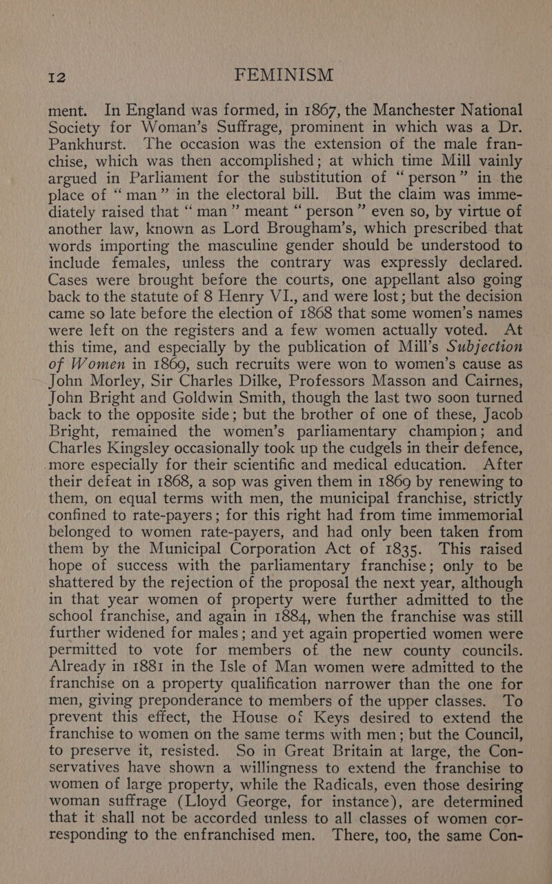 ment. In England was formed, in 1867, the Manchester National Society for Woman’s Suffrage, prominent in which was a Dr. Pankhurst. The occasion was the extension of the male fran- chise, which was then accomplished; at which time Mill vainly argued in Parliament for the substitution of “person” in the place of “man” in the electoral bill. But the claim was imme- diately raised that “man” meant “ person” even so, by virtue of another law, known as Lord Brougham’s, which prescribed that words importing the masculine gender should be understood to include females, unless the contrary was expressly declared. Cases were brought before the courts, one appellant also going back to the statute of 8 Henry VI., and were lost; but the decision came so late before the election of 1868 that some women’s names were left on the registers and a few women actually voted. At this time, and especially by the publication of Mill’s Subjection of Women in 1869, such recruits were won to women’s cause as John Morley, Sir Charles Dilke, Professors Masson and Cairnes, John Bright and Goldwin Smith, though the last two soon turned back to the opposite side; but the brother of one of these, Jacob Bright, remained the women’s parliamentary champion; and Charles Kingsley occasionally took up the cudgels in their defence, ‘more especially for their scientific and medical education. After their defeat in 1868, a sop was given them in 1869 by renewing to them, on equal terms with men, the municipal franchise, strictly confined to rate-payers; for this right had from time immemorial belonged to women rate-payers, and had only been taken from them by the Municipal Corporation Act of 1835. This raised hope of success with the parliamentary franchise; only to be shattered by the rejection of the proposal the next year, although in that year women of property were further admitted to the school franchise, and again in 1884, when the franchise was still further widened for males; and yet again propertied women were permitted to vote for members of the new county councils. Already in 1881 in the Isle of Man women were admitted to the franchise on a property qualification narrower than the one for men, giving preponderance to members of the upper classes. To prevent this effect, the House of Keys desired to extend the franchise to women on the same terms with men; but the Council, to preserve it, resisted. So in Great Britain at large, the Con- servatives have shown a willingness to extend the franchise to women of large property, while the Radicals, even those desiring woman suffrage (Lloyd George, for instance), are determined that it shall not be accorded unless to all classes of women cor- responding to the enfranchised men. There, too, the same Con-