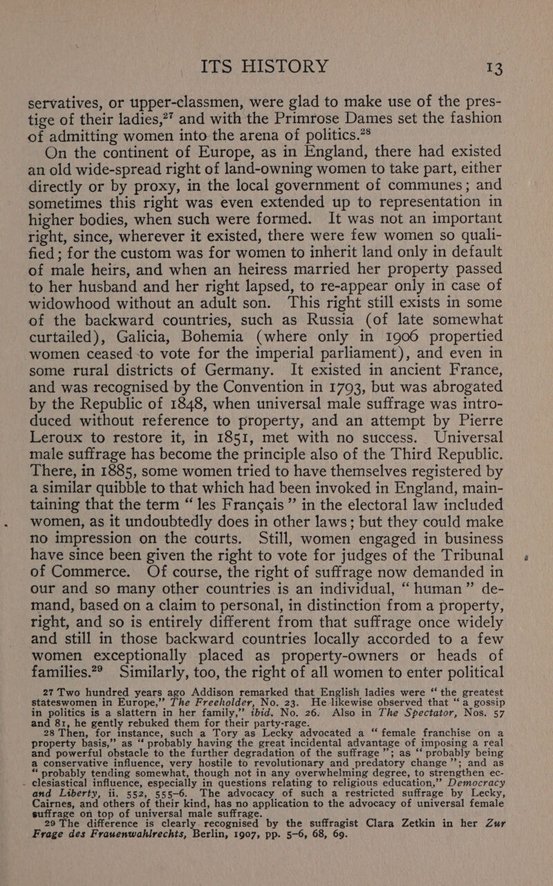 servatives, or upper-classmen, were glad to make use of the pres- tige of their ladies,?” and with the Primrose Dames set the fashion of admitting women into the arena of politics.”* On the continent of Europe, as in England, there had existed an old wide-spread right of land-owning women to take part, either directly or by proxy, in the local government of communes; and sometimes this right was even extended up to representation in higher bodies, when such were formed. It was not an important right, since, wherever it existed, there were few women so quali- fied ; for the custom was for women to inherit land only in default of male heirs, and when an heiress married her property passed to her husband and her right lapsed, to re-appear only in case of widowhood without an adult son. This right still exists in some of the backward countries, such as Russia (of late somewhat curtailed), Galicia, Bohemia (where only in 1906 propertied women ceased to vote for the imperial parliament), and even in some rural districts of Germany. It existed in ancient France, and was recognised by the Convention in 1793, but was abrogated by the Republic of 1848, when universal male suffrage was intro- duced without reference to property, and an attempt by Pierre Leroux to restore it, in 1851, met with no success. Universal male suffrage has become the principle also of the Third Republic. There, in 1885, some women tried to have themselves registered by a similar quibble to that which had been invoked in England, main- taining that the term “les Francais ” in the electoral law included women, as it undoubtedly does in other laws; but they could make no impression on the courts. Still, women engaged in business have since been given the right to vote for judges of the Tribunal of Commerce. Of course, the right of suffrage now demanded in our and so many other countries is an individual, “ human” de- mand, based on a claim to personal, in distinction from a property, right, and so is entirely different from that suffrage once widely and still in those backward countries locally accorded to a few women exceptionally placed as property-owners or heads of families.2® Similarly, too, the right of all women to enter political 27 Two hundred years ago Addison remarked that English ladies were ‘‘ the greatest stateswomen in Europe,” The Freeholder, No. 23. He likewise observed that ‘a gossip in politics is a slattern in her family,” tbid. No. 26: Also in The Spectator, Nos. 57 and 81, he gently rebuked them for their party-rage. 28 Then, for instance, such a Tory as Lecky advocated a ‘‘ female franchise on a property basis,’ as ‘‘ probably having the great incidental advantage of imposing a real and powerful obstacle to the further degradation of the suffrage”; as ‘‘ probably being a conservative influence, very hostile to revolutionary and predatory change”; and as * probably tending somewhat, though not in any overwhelming degree, to strengthen ec- - clesiastical influence, especially in questions relating to religious education,” Democracy and Liberty, ii. 552, 555-6. The advocacy of such a restricted suffrage by Lecky, Cairnes, and others of their kind, has no application to the advocacy of universal female suffrage on top of universal male suffrage. 29 The difference is clearly recognised by the suffragist Clara Zetkin in her Zur Frage des Frauenwahlrechis, Berlin, 1907, pp. 5-6, 68, 69.