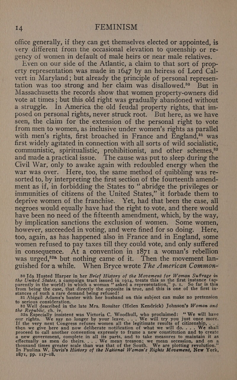 office generally, if they can get themselves elected or appointed, is very different from the occasional elevation to queenship or re- gency of women in default of male heirs or near male relatives. Even on our side of the Atlantic, a claim to that sort of prop- erty representation was made in 1647 by an heiress of Lord Cal- vert in Maryland; but already the principle of personal represen- tation was too strong and her claim was disallowed.*° But in Massachusetts the records show that women property-owners did vote at times ; but this old right was gradually abandoned without a struggle. In America the old feudal property rights, that im- posed on personal rights, never struck root. But here, as we have seen, the claim for the extension of the personal right to vote from men to women, as inclusive under women’s rights as parallel with men’s rights, first broached in France and England,*+ was first widely agitated in connection with all sorts of wild socialistic, communistic, spiritualistic, prohibitionist, and other schemes,*? and made a practical issue. The cause was put to sleep during the Civil War, only to awake again with redoubled energy when the war was over. Here, too, the same method of quibbling was re- sorted to, by interpreting the first section of the fourteenth amend- ment as if, in forbidding the States to “ abridge the privileges or immunities of citizens of the United States,” it forbade them to deprive women of the franchise. Yet, had that been the case, all negroes would equally have had the right to vote, and there would have been no need of the fifteenth amendment, which, by the way, by implication sanctions the exclusion of women. Some women, however, succeeded in voting, and were fined for so doing. Here, too, again, as has happened also in France and in England, some women refused to pay taxes till they could vote, and only suffered in consequence. At a convention in 1871 a woman’s rebellion was urged,®** but nothing came of it. Then the movement lan- guished for a while. When Bryce wrote The American Common- 30 Ida Husted Harper in her Brief History of the Movement for Woman Suffrage in the United States, a campaign tract issued in 1914, treats this as the first instance (ap- parently in the world) in which a woman “ asked a representation,” p. 1. So far is this from being the case, that directly the opposite is’ true, and this is one of the first in- stances of such a rare demand being refused! i , 31 Abigail Adams’s banter with her husband on this subject can make no pretension to serious consideration. 82 Well described in the late Mrs. Rossiter (Helen Kendrick) Johnson’s Woman and the Republic, ch. iv. AR 32a Especially insistent was Victoria C. Woodhull, who proclaimed: “‘ We will have our rights. We say no longer by your leave. ... We will try you just once more. If the very next Congress refuses women all the legitimate results of citizenship, .. . then we give here and now deliberate notification of what we will do. . .. We shail proceed to call another convention expressly to frame a new constitution and to create a new government, complete in all its parts, and to take measures to maintain it as effectually as men do theirs. ... We mean treason; we mean secession, and on a thousand times greater scale than was that of the South. We are plotting revolution.” In Paulina W. Davis’s History of the National Woman’s Rights Movement, New York, 1871, pp. 117-18, ;