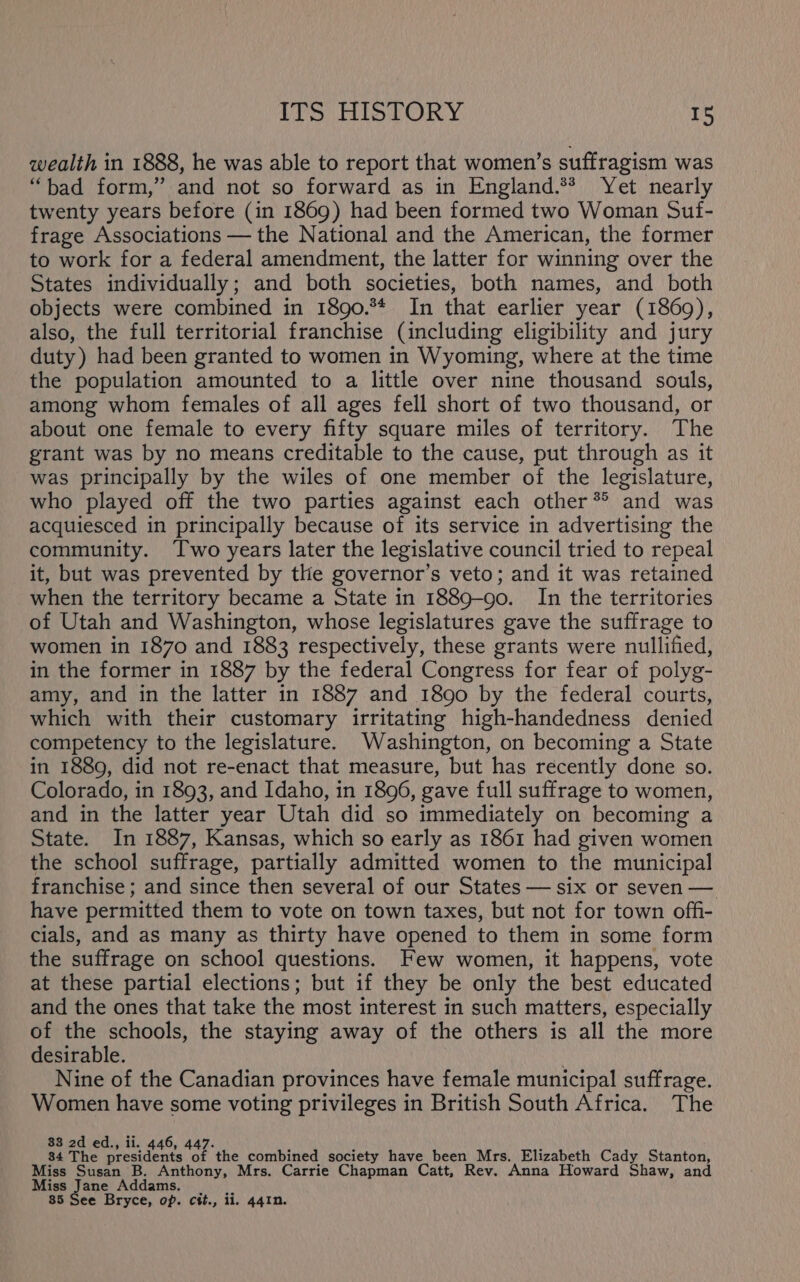 wealth in 1888, he was able to report that women’s suffragism was “bad form,” and not so forward as in England.** Yet nearly twenty years before (in 1869) had been formed two Woman Suf- frage Associations — the National and the American, the former to work for a federal amendment, the latter for winning over the States individually; and both societies, both names, and both objects were combined in 1890.** In that earlier year (1869), also, the full territorial franchise (including eligibility and jury duty) had been granted to women in Wyoming, where at the time the population amounted to a little over nine thousand souls, among whom females of all ages fell short of two thousand, or about one female to every fifty square miles of territory. The grant was by no means creditable to the cause, put through as it was principally by the wiles of one member of the legislature, who played off the two parties against each other*® and was acquiesced in principally because of its service in advertising the community. Two years later the legislative council tried to repeal it, but was prevented by the governor’s veto; and it was retained when the territory became a State in 1889-90. In the territories of Utah and Washington, whose legislatures gave the suffrage to women in 1870 and 1883 respectively, these grants were nullified, in the former in 1887 by the federal Congress for fear of polyg- amy, and in the latter in 1887 and 1890 by the federal courts, which with their customary irritating high-handedness denied competency to the legislature. Washington, on becoming a State in 1889, did not re-enact that measure, but has recently done so. Colorado, in 1893, and Idaho, in 1896, gave full suffrage to women, and in the latter year Utah did so immediately on becoming a State. In 1887, Kansas, which so early as 1861 had given women the school suffrage, partially admitted women to the municipal franchise ; and since then several of our States — six or seven — have permitted them to vote on town taxes, but not for town offi- cials, and as many as thirty have opened to them in some form the suffrage on school questions. Few women, it happens, vote at these partial elections; but if they be only the best educated and the ones that take the most interest in such matters, especially of the schools, the staying away of the others is all the more desirable. | \ Nine of the Canadian provinces have female municipal suffrage. Women have some voting privileges in British South Africa. The 83 2d ed., ii. 446, 447. h 84 The presidents of the combined society have been Mrs. Elizabeth Cady Stanton, Miss Susan B. Anthony, Mrs. Carrie Chapman Catt, Rev. Anna Howard Shaw, and Miss Jane Addams. |. 85 See Bryce, op. ctt., 11. 441n.