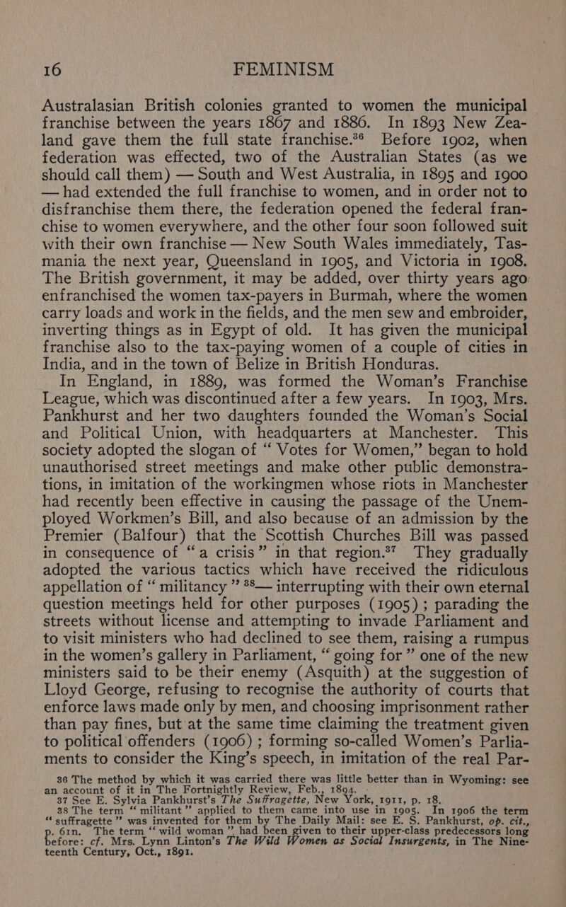 Australasian British colonies granted to women the municipal franchise between the years 1867 and 1886. In 1893 New Zea- land gave them the full state franchise.** Before 1902, when federation was effected, two of the Australian States (as we should call them) — South and West Australia, in 1895 and 1900 — had extended the full franchise to women, and in order not to disfranchise them there, the federation opened the federal fran- chise to women everywhere, and the other four soon followed suit with their own franchise — New South Wales immediately, Tas- mania the next year, Queensland in 1905, and Victoria in 1908. The British government, it may be added, over thirty years ago: enfranchised the women tax-payers in Burmah, where the women carry loads and work in the fields, and the men sew and embroider, inverting things as in Egypt of old. It has given the municipal franchise also to the tax-paying women of a couple of cities in India, and in the town of Belize in British Honduras. In England, in 1889, was formed the Woman’s Franchise League, which was discontinued after a few years. In 1903, Mrs. Pankhurst and her two daughters founded the Woman’s Social and Political Union, with headquarters at Manchester. This society adopted the slogan of “‘ Votes for Women,” began to hold unauthorised street meetings and make other public demonstra- tions, in imitation of the workingmen whose riots in Manchester had recently been effective in causing the passage of the Unem- ployed Workmen’s Bill, and also because of an admission by the Premier (Balfour) that the Scottish Churches Bill was passed in consequence of “a crisis” in that region.*” They gradually adopted the various tactics which have received the ridiculous appellation of “ militancy ” **— interrupting with their own eternal question meetings held for other purposes (1905); parading the streets without license and attempting to invade Parliament and to visit ministers who had declined to see them, raising a rumpus in the women’s gallery in Parliament, “ going for ” one of the new ministers said to be their enemy (Asquith) at the suggestion of Lloyd George, refusing to recognise the authority of courts that enforce laws made only by men, and choosing imprisonment rather than pay fines, but at the same time claiming the treatment given to political offenders (1906) ; forming so-called Women’s Parlia- ments to consider the King’s speech, in imitation of the real Par- 86 The method by which it was carried there was little better than in Wyoming: see an account of it in The Fortnightly Review, Feb., 1894. 37 See E. Sylvia Pankhurst’s The Suffragette, New York, ror1t, p. 18. 38 The term “ militant”? applied to them came into use in 1905. In 1906 the term “ suffragette ’? was invented for them by The Daily Mail: see E. S. Pankhurst, op. cit., . 61n, The term “‘ wild woman”. had been given to their upper-class predecessors long se thei cf. Mrs. Lynn Linton’s The Wild Women as Social Insurgents, in The Nine- teenth Century, Oct., 1891.