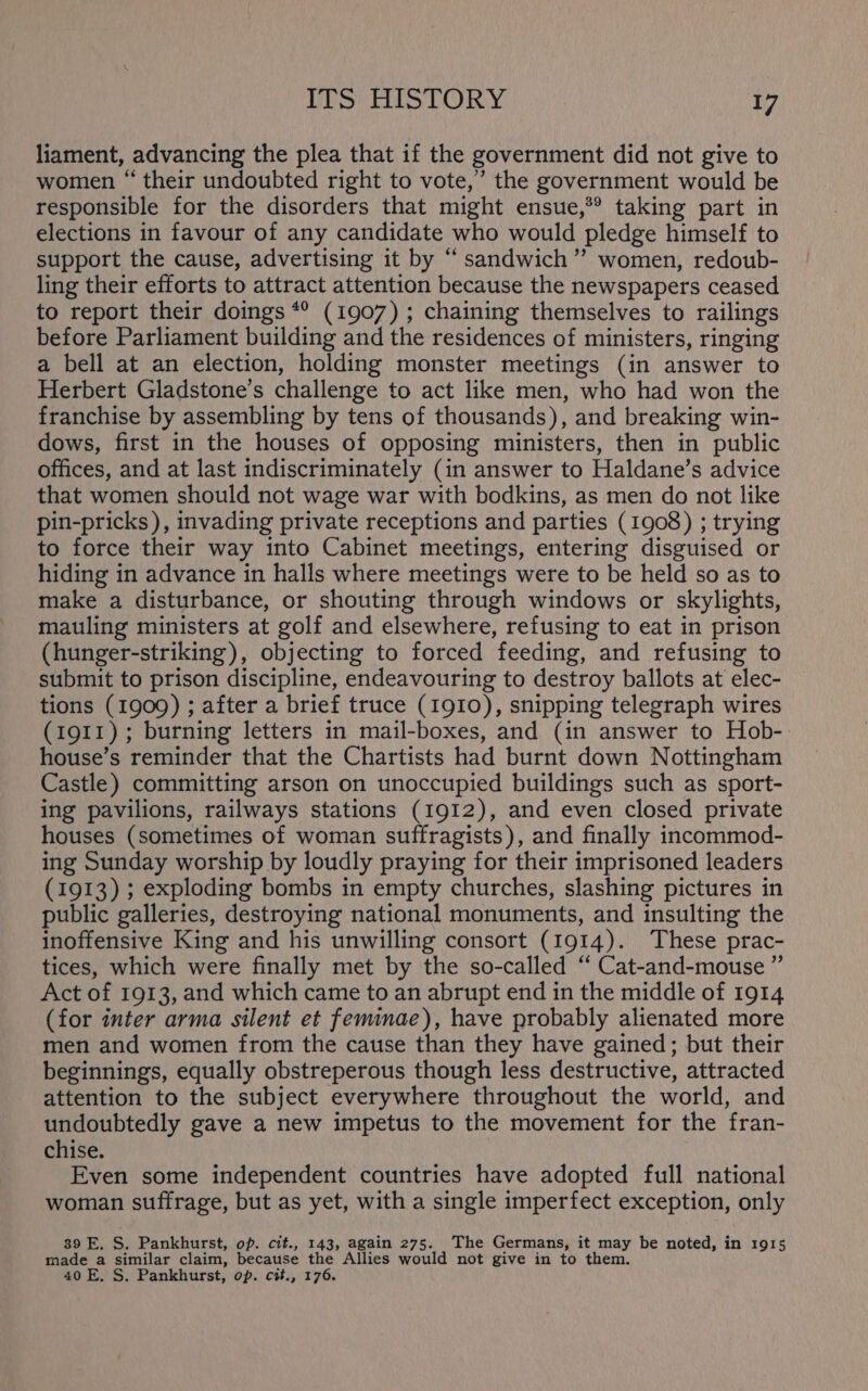 liament, advancing the plea that if the government did not give to women “ their undoubted right to vote,’ the government would be responsible for the disorders that might ensue,*® taking part in elections in favour of any candidate who would pledge himself to support the cause, advertising it by “sandwich”? women, redoub- ling their efforts to attract attention because the newspapers ceased to report their doings *° (1907) ; chaining themselves to railings before Parliament building and the residences of ministers, ringing a bell at an election, holding monster meetings (in answer to Herbert Gladstone’s challenge to act like men, who had won the franchise by assembling by tens of thousands), and breaking win- dows, first in the houses of opposing ministers, then in public offices, and at last indiscriminately (in answer to Haldane’s advice that women should not wage war with bodkins, as men do not like pin-pricks ), invading private receptions and parties (1908) ; trying to force their way into Cabinet meetings, entering disguised or hiding in advance in halls where meetings were to be held so as to make a disturbance, or shouting through windows or skylights, mauling ministers at golf and elsewhere, refusing to eat in prison (hunger-striking), objecting to forced feeding, and refusing to submit to prison discipline, endeavouring to destroy ballots at elec- tions (1909) ; after a brief truce (1910), snipping telegraph wires (1911); burning letters in mail-boxes, and (in answer to Hob- house’s reminder that the Chartists had burnt down Nottingham Castle) committing arson on unoccupied buildings such as sport- ing pavilions, railways stations (1912), and even closed private houses (sometimes of woman suffragists), and finally incommod- ing Sunday worship by loudly praying for their imprisoned leaders (1913) ; exploding bombs in empty churches, slashing pictures in public galleries, destroying national monuments, and insulting the inoffensive King and his unwilling consort (1914). These prac- tices, which were finally met by the so-called “ Cat-and-mouse ”’ Act of 1913, and which came to an abrupt end in the middle of 1914 (for inter arma silent et feminae), have probably alienated more men and women from the cause than they have gained; but their beginnings, equally obstreperous though less destructive, attracted attention to the subject everywhere throughout the world, and undoubtedly gave a new impetus to the movement for the fran- chise. Even some independent countries have adopted full national woman suffrage, but as yet, with a single imperfect exception, only 39 E. S. Pankhurst, op. cit., 143, again 275. The Germans, it may be noted, in 1915 made a similar claim, because the Allies would not give in to them. 40 E, S. Pankhurst, op. cit., 176.