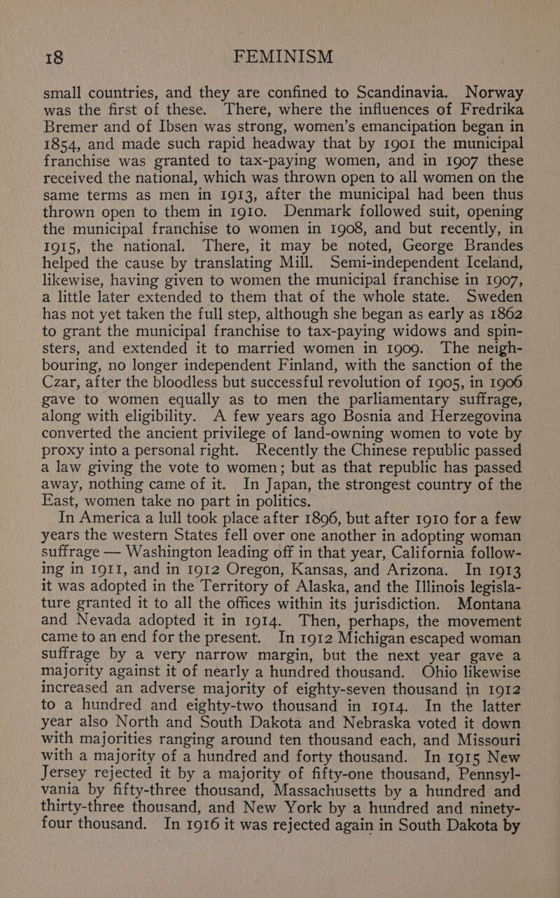 small countries, and they are confined to Scandinavia. Norway was the first of these. There, where the influences of Fredrika Bremer and of Ibsen was strong, women’s emancipation began in 1854, and made such rapid headway that by 1901 the municipal franchise was granted to tax-paying women, and in 1907 these received the national, which was thrown open to all women on the same terms as men in 1913, after the municipal had been thus thrown open to them in 1910. Denmark followed suit, opening the municipal franchise to women in 1908, and but recently, in 1915, the national. There, it may be noted, George Brandes helped the cause by translating Mill. Semi-independent Iceland, likewise, having given to women the municipal franchise in 1907, a little later extended to them that of the whole state. Sweden has not yet taken the full step, although she began as early as 1862 to grant the municipal franchise to tax-paying widows and spin- sters, and extended it to married women in 1909. The neigh- bouring, no longer independent Finland, with the sanction of the Czar, after the bloodless but successful revolution of 1905, in 1906 gave to women equally as to men the parliamentary suffrage, along with eligibility. A few years ago Bosnia and Herzegovina converted the ancient privilege of land-owning women to vote by proxy into a personal right. Recently the Chinese republic passed a law giving the vote to women; but as that republic has passed away, nothing came of it. In Japan, the strongest country of the East, women take no part in politics. In America a lull took place after 1896, but after 1910 for a few years the western States fell over one another in adopting woman suffrage — Washington leading off in that year, California follow- ing in 1911, and in 1912 Oregon, Kansas, and Arizona. In 1913 it was adopted in the Territory of Alaska, and the Illinois legisla- ture granted it to all the offices within its jurisdiction. Montana and Nevada adopted it in 1914. Then, perhaps, the movement came to an end for the present. In 1912 Michigan escaped woman suffrage by a very narrow margin, but the next year gave a majority against it of nearly a hundred thousand. Ohio likewise increased an adverse majority of eighty-seven thousand in 1912 to a hundred and eighty-two thousand in 1914. In the latter year also North and South Dakota and Nebraska voted it down with majorities ranging around ten thousand each, and Missouri with a majority of a hundred and forty thousand. In 1915 New Jersey rejected it by a majority of fifty-one thousand, Pennsyl- vania by fifty-three thousand, Massachusetts by a hundred and thirty-three thousand, and New York by a hundred and ninety- four thousand. In 1916 it was rejected again in South Dakota by