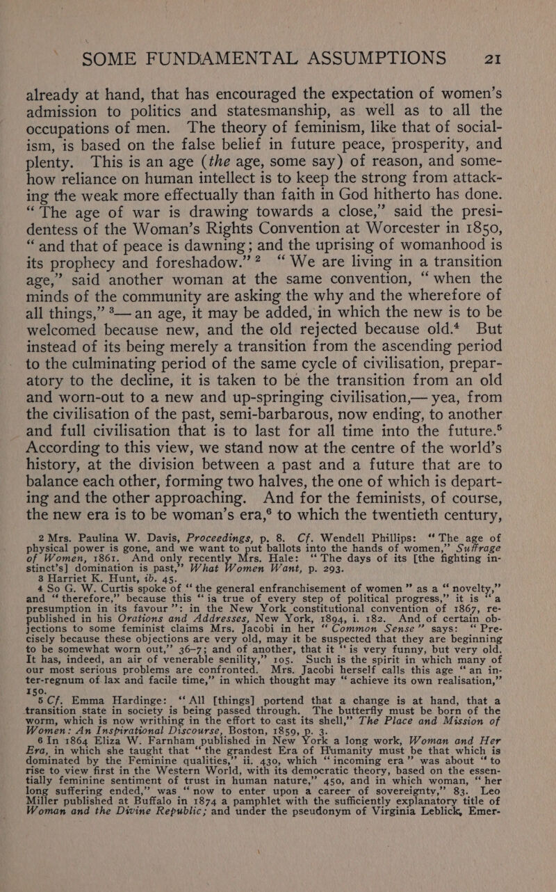 already at hand, that has encouraged the expectation of women’s admission to politics and statesmanship, as well as to all the occupations of men. The theory of feminism, like that of social- ism, is based on the false belief in future peace, prosperity, and plenty. This is an age (the age, some say) of reason, and some- how reliance on human intellect is to keep the strong from attack- ing the weak more effectually than faith in God hitherto has done. “The age of war is drawing towards a close,’ said the presi- dentess of the Woman’s Rights Convention at Worcester in 1850, “and that of peace is dawning ; and the uprising of womanhood is its prophecy and foreshadow.”? “ We are living in a transition age,” said another woman at the same convention, “when the minds of the community are asking the why and the wherefore of all things,” *— an age, it may be added, in which the new is to be welcomed because new, and the old rejected because old.* But instead of its being merely a transition from the ascending period to the culminating period of the same cycle of civilisation, prepar- atory to the decline, it is taken to be the transition from an old and worn-out to a new and up-springing civilisation,— yea, from the civilisation of the past, semi-barbarous, now ending, to another and full civilisation that is to last for all time into the future.® According to this view, we stand now at the centre of the world’s history, at the division between a past and a future that are to balance each other, forming two halves, the one of which is depart- ing and the other approaching. And for the feminists, of course, the new era is to be woman’s era,® to which the twentieth century, 2Mrs. Paulina W. Davis, Proceedings, p. 8. Cf. Wendell Phillips: ‘‘ The age of physical power is gone, and we want to put ballots into the hands of women,” Suffrage of Women, 1861. And only recentl rs. Hale: ‘‘ The days of its [the fighting in- stinct’s] domination is past,’ What Women Want, p. 293. 8 Harriet K. Hunt, ib. 45. 4 So G. W. Curtis spoke of “‘ the general enfranchisement of women ”’ as a ‘‘ novelty,” and “ therefore,’ because this ‘‘is true of every step of political progress,” it is ‘‘a presumption in its favour’: in the New York constitutional convention of 1867, re- published in his Orations and Addresses, New York, 1894, i. 182. And of certain_ob- jections to some feminist claims Mrs. Jacobi in her “‘ Common Sense” says: ‘‘ Pre- cisely because these objections are very old, may it be suspected that they are beginning to be somewhat worn out,’ 36-7; and of another, that it ‘‘is very funny, but very old. It has, indeed, an air of venerable senility,” 105. Such is the spirit in which many of our most serious problems are confronted. Mrs. Jacobi herself calls this age “fan in- ter-regnum of-.lax and facile time,” in which thought may “ achieve its own realisation,” 150. 5 Cf. Emma Hardinge: ‘‘ All [things] portend that a change is at hand, that a transition state in society is being passed through. The butterfly must be born of the worm, which is now writhing in the effort to cast its shell,’”? The Place and Mission of Women: An Inspirational Discourse, Boston, pPhon De at 6 In 1864 Eliza W. Farnham published in New York a long work, Woman and Her Era, in which she taught that ‘‘ the grandest Era of Humanity must be that which is dominated by the Feminine qualities,’ ii. 430, which “‘ incoming era”? was about “ to rise to view first in the Western World, with its democratic theory, based on the essen- tially feminine sentiment of trust in human nature,” 450, and in which woman, “ her long suffering ended,’’ was “‘ now to enter upon a career of sovereignty,’ 83. Leo Miller published at Buffalo in 1874 a pamphlet with the sufficiently explanatory title of Woman and the Divine Republic; and under the pseudonym of Virginia Leblick, Emer-