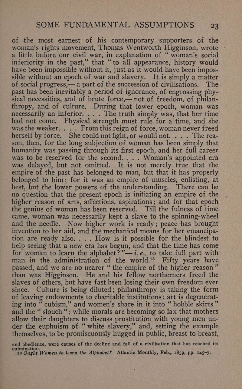 of the most earnest of his contemporary supporters of the woman’s rights movement, Thomas Wentworth Higginson, wrote a little before our civil war, in explanation of “ woman’s social inferiority in the past,” that “to all appearance, history would have been impossible without it, just as it would have been impos- sible without an epoch of war and slavery. It is simply a matter of social progress,— a part of the succession of civilisations. The past has been inevitably a period of ignorance, of engrossing phy- sical necessities, and of brute force,— not of freedom, of philan- thropy, and of culture. During that lower epoch, woman was necessarily an inferior. . . . The truth simply was, that her time had not come. Physical strength must rule for a time, and she was the weaker. . . . From this reign of force, woman never freed herself by force. She could not fight, or would not. . . . The rea- son, then, for the long subjection of woman has been simply that humanity was passing through its first epoch, and her full career was to be reserved for the second. . . . Woman’s appointed era was delayed, but not omitted. It is not merely true that the empire of the past has belonged to man, but that it has properly belonged to him; for it was an empire of muscles, enlisting, at best, but the lower powers of the understanding. There can be no question that the present epoch is initiating an empire of the higher reason of arts, affections, aspirations; and for that epoch the genius of woman has been reserved. ‘Till the fulness of time came, woman was necessarily kept a slave to the spinning-wheel and the needle. Now higher work is ready; peace has brought invention to her aid, and the mechanical means for her emancipa- tion are ready also. . . . How is it possible for the blindest to help seeing that a new era has begun, and that the time has come for woman to learn the alphabet? ”’—1.e., to take full part with man in the administration of the world.1® Fifty years have passed, and we are no nearer “ the empire of the higher reason”’ than was Higginson. He and his fellow northerners freed the slaves of others, but have fast been losing their own freedom ever since. Culture is being diluted; philanthropy is taking the form of leaving endowments to charitable institutions; art is degenerat- ing into ‘“ cubism,” and women’s share in it into “ hobble skirts ” and the “ slouch’; while morals are becoming so lax that mothers allow their daughters to discuss prostitution with young men un- der the euphuism of “ white slavery,” and, setting the example themselves, to be promiscuously hugged in public, breast to breast, and obedience, were causes of the decline and fall of a civilisation that has reached its culmination. Q 13 Ought Women to learn the Alphabet? Atlantic Monthly, Feb., 1859, pp. 145-7.