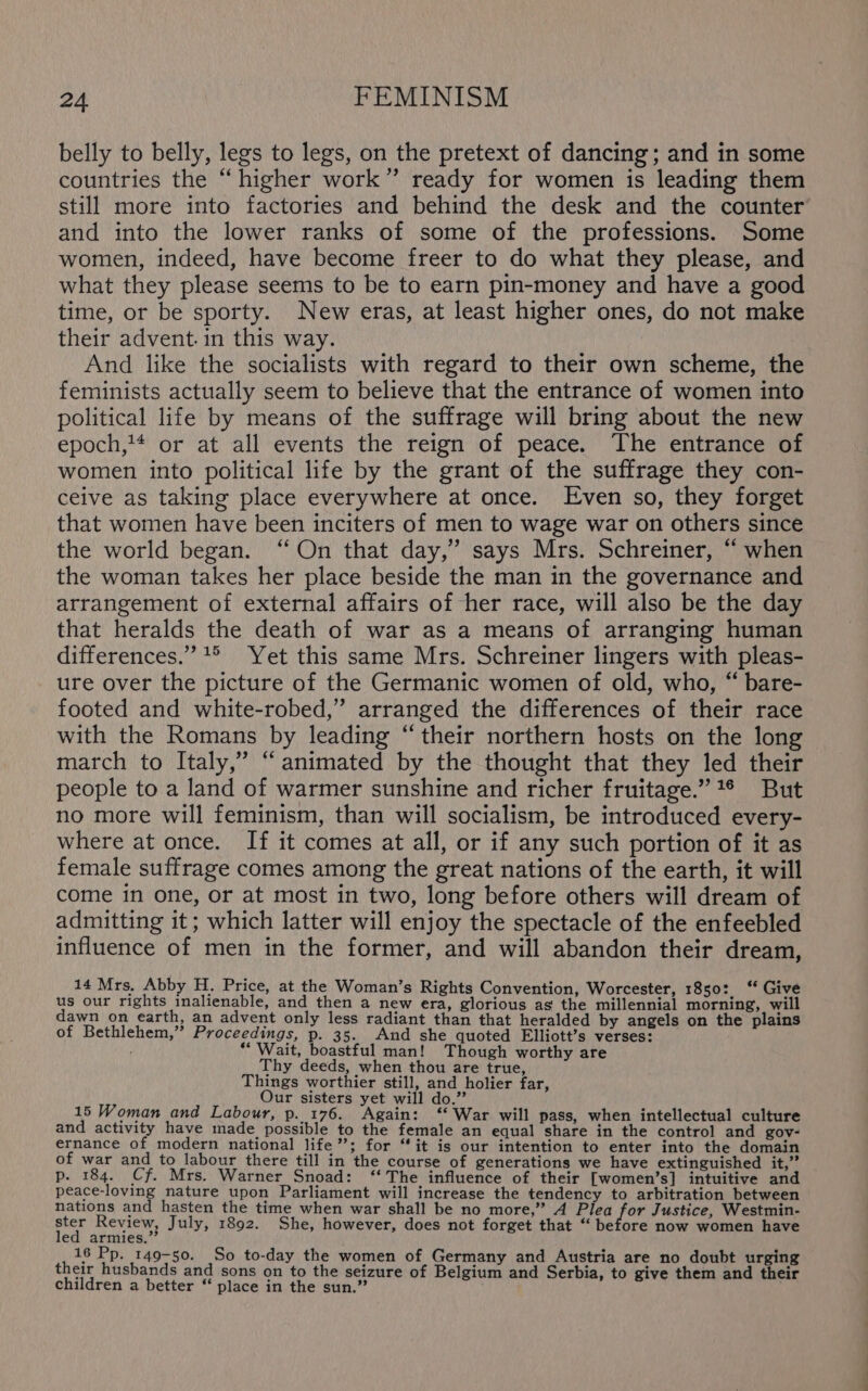 belly to belly, legs to legs, on the pretext of dancing; and in some countries the “higher work” ready for women is leading them still more into factories and behind the desk and the counter and into the lower ranks of some of the professions. Some women, indeed, have become freer to do what they please, and what they please seems to be to earn pin-money and have a good time, or be sporty. New eras, at least higher ones, do not make their advent. in this way. And like the socialists with regard to their own scheme, the feminists actually seem to believe that the entrance of women into political life by means of the suffrage will bring about the new epoch,1* or at all events the reign of peace. The entrance of women into political life by the grant of the suffrage they con- ceive as taking place everywhere at once. [Even so, they forget that women have been inciters of men to wage war on others since the world began. “On that day,” says Mrs. Schreiner, “ when the woman takes her place beside the man in the governance and arrangement of external affairs of her race, will also be the day that heralds the death of war as a means of arranging human differences.” 1° Yet this same Mrs. Schreiner lingers with pleas- ure over the picture of the Germanic women of old, who, “ bare- footed and white-robed,” arranged the differences of their race with the Romans by leading “their northern hosts on the long march to Italy,’ “animated by the thought that they led their people to a land of warmer sunshine and richer fruitage.”*® But no more will feminism, than will socialism, be introduced every- where at once. If it comes at all, or if any such portion of it as female suffrage comes among the great nations of the earth, it will come in one, or at most in two, long before others will dream of admitting it; which latter will enjoy the spectacle of the enfeebled influence of men in the former, and will abandon their dream, 14 Mrs. Abby H., Price, at the Woman’s Rights Convention, Worcester, 1850: ‘* Give us our rights inalienable, and then a new era, glorious as the millennial morning, will dawn on earth, an advent only less radiant than that heralded by angels on the plains of Bethlehem, Proceedings, p. 35. And she quoted Elliott’s verses: “Wait, boastful man! Though worthy are Thy deeds, when thou are true, Things worthier still, and holier far, Our sisters yet will do.” 15 Woman and Labour, p._176. Again: ‘‘ War will pass, when intellectual culture and activity have made possible to the female an equal share in the control and gov- ernance of modern national life”; for “it is our intention to enter into the domain of war and to labour there till in the course of generations we have extinguished it,” p. 184. Cf. Mrs. Warner Snoad: ‘‘ The influence of their [women’s] intuitive and peace-loving nature upon Parliament will increase the tendency to arbitration between nations and hasten the time when war shall be no more,” A id Ba Justice, Westmin- ster Review, July, 1892. She, however, does not forget that “ before now women have led armies.” 16 Pp. 149-50. So to-day the women of Germany and Austria are no doubt urging their husbands and sons on to the seizure of Belgium and Serbia, to give them and their children a better “ place in the sun.”