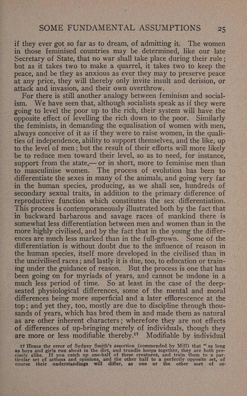 if they ever got so far as to dream, of admitting it. The women in those feminised countries may be determined, like our late Secretary of State, that no war shall take place during their rule; but as it takes two to make a quarrel, it takes two to keep the peace, and be they as anxious as ever they may to preserve peace at any price, they will thereby only invite insult and derision, or attack and invasion, and their own overthrow. For there is still another analogy between feminism and social- ism. We have seen that, although socialists speak as if they were going to level the poor up to the rich, their system will have the opposite effect of levelling the rich down to the poor. Similarly the feminists, in demanding the equalisation of women with men, always conceive of it as if they were to raise women, in the quali- ties of independence, ability to support themselves, and the like, up to the level of men; but the result of their efforts will more likely be to reduce men toward their level, so as to need, for instance, support from the state,— or in short, more to feminise men than to masculinise women. The process of evolution has been to differentiate the sexes in many of the animals, and going very far in the human species, producing, as we shall see, hundreds of secondary sexual traits, in addition to the primary difference of reproductive function which constitutes the sex differentiation. This process is contemporaneously illustrated both by the fact that in backward barbarous and savage races of mankind there is somewhat less differentiation between men and women than in the more highly civilised, and by the fact that in the young the differ- ences are much less marked than in the full-grown. Some of the differentiation is without doubt due to the influence of reason in the human species, itself more developed in the civilised than in the uncivilised races; and lastly it is due, too, to education or train- ing under the guidance of reason. But the process is one that has been going on for myriads of years, and cannot be undone in a much less period of time. So at least in the case of the deep- seated physiological differences, some of the mental and moral differences being more superficial and a later efflorescence at the top; and yet they, too, mostly are due to discipline through thou- sands of years, which has bred them in and made them as natural as are other inherent characters; wherefore they are not effects of differences of up-bringing merely of individuals, though they are more or less modifiable thereby.17 Modifiable by individual 17 Hence the error of Sydney Smith’s assertion (commended-by Mill) that ‘‘ as long as boys and girls run about in the dirt, and trundle hoops together, they are both pre- cisely alike. If you catch up one-half of these creatures, and train them to a par- ticular set of actions and opinions, and the other half to a perfectly opposite set, of course their understandings will differ, as one or the other sort of oc-