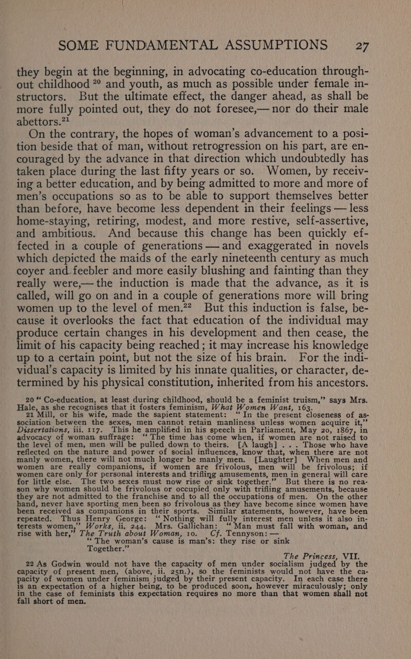 X SOME FUNDAMENTAL ASSUMPTIONS 27 they begin at the beginning, in advocating co-education through- out childhood 7° and youth, as much as possible under female in- structors. But the ultimate effect, the danger ahead, as shall be more fully pointed out, they do not foresee,— nor do their male abettors.** On the contrary, the hopes of woman’s advancement to a posi- tion beside that of man, without retrogression on his part, are en- couraged by the advance in that direction which undoubtedly has taken place during the last fifty years or so. Women, by receiv- ing a better education, and by being admitted to more and more of men’s occupations so as to be able to support themselves better than before, have become less dependent in their feelings — less home-staying, retiring, modest, and more restive, self-assertive, and ambitious. And because this change has been quickly ef- fected in a couple of generations —and exaggerated in novels which depicted the maids of the early nineteenth century as much coyer and feebler and more easily blushing and fainting than they really were,— the induction is made that the advance, as it is called, will go on and in a couple of generations more will bring women up to the level of men.” But this induction is false, be- cause it overlooks the fact that education of the individual may produce certain changes in his development and then cease, the limit of his capacity being reached; it may increase his knowledge up to a certain point, but not the size of his brain. For the indi- vidual’s capacity is limited by his innate qualities, or character, de- termined by his physical constitution, inherited from his ancestors. 20 *“‘ Co-education, at least during childhood, should be a feminist truism,” says Mrs. Hale, as she recognises that it fosters feminism, What Women Want, 163. 21 Mill, or his wife, made the sapient statement: ‘“‘In the present closeness of as- sociation between the sexes, men cannot retain manliness unless women acquire it,”’ Dissertations, iii, 117. This he as ioe in his speech in Parliament, May 20, 1867, in advocacy of woman suffrage: ‘‘ The time has\come when, if women are not raised to the level of men, men will be pulled down to theirs. [A laugh] ... Those who have reflected on the nature and power of social influences, know that, when there are not manly women, there will not much longer be manly men. [Laughter] When men and women are really companions, if women are frivolous, men will be frivolous; if women care only for personal interests and trifling amusements, men in general will care for little else. The two sexes must now rise or sink together.’”’ But there is no rea- son why women should be frivolous or occupied only with trifling amusements, because they are not admitted to the franchise and to all the occupations of men. On the other hand, never have sporting men been so frivolous as they have become since women have been received as companions in their sports. Similar statements, however, have been repeated. Thus Henry George: ‘‘ Nothing will fully interest men unless it also in- terests women,’ Works, ii. 244. Mrs. Gallichan: ‘‘ Man must fall with woman, and rise with her,” The Truth about Woman, 10. Cf, Tennyson: — **The woman’s cause is man’s: they rise or sink Together.” The Princess, VII. 22 As Godwin would not have the capacity of men under socialism judged by the capacity of present men, (above, ii. 25n.), so the feminists would not have the ca- pacity of women under feminism judged by their present capacity. In each case there is an expectation of a higher being, to be produced soon, however miraculously; only in the case of feminists this expectation requires no more than that women shall not fall short of men.