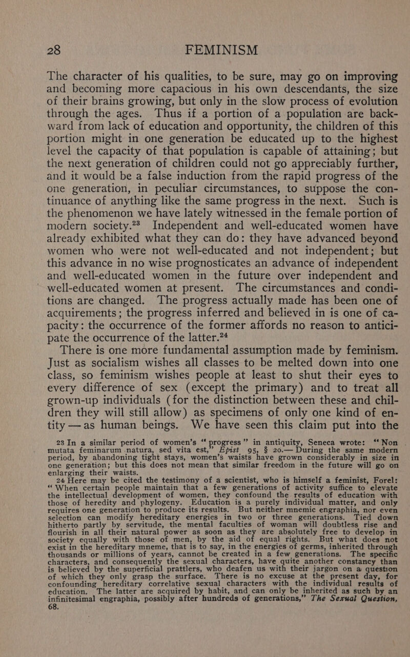 The character of his qualities, to be sure, may go on improving and becoming more capacious in his own descendants, the size of their brains growing, but only in the slow process of evolution through the ages. Thus if a portion of a population are back- ward from lack of education and opportunity, the children of this portion might in one generation be educated up to the highest level the capacity of that population is capable of attaining; but the next generation of children could not go appreciably further, and it would be a false induction from the rapid progress of the one generation, in peculiar circumstances, to suppose the con- tinuance of anything like the same progress in the next. Such is the phenomenon we have lately witnessed in the female portion of modern society.22 Independent and well-educated women have already exhibited what they can do: they have advanced beyond women who were not well-educated and not independent; but this advance in no wise prognosticates an advance of independent and well-educated women in the future over independent and well-educated women at present. The circumstances and condi- tions are changed. The progress actually made has been one of acquirements; the progress inferred and believed in is one of ca- pacity: the occurrence of the former affords no reason to antici- pate the occurrence of the latter.?* There is one more fundamental assumption made by feminism. Just as socialism wishes all classes to be melted down into one class, so feminism wishes people at least to shut their eyes to every difference of sex (except the primary) and to treat all grown-up individuals (for the distinction between these and chil- dren they will still allow) as specimens of only one kind of en- tity —-as human beings. We have seen this claim put into the 23 In a similar period of women’s ‘“ progress ” in antiquity, Seneca wrote: ‘‘ Non . mutata feminarum .natura, sed vita est,’ Epist 95, § 20.— During the same modern period, by abandoning tight stays, women’s waists have grown considerably in size in one generation; but this does not mean that similar freedom in the future will go on enlarging their waists. 24 Here may be cited the testimony of a scientist, who is himself a feminist, Forel: “When certain people maintain that a few generations of activity suffice to elevate the intellectual development of women, they confound the results of education with those of heredity and phylogeny. Education is a purely individual matter, and only requires one generation to produce its results. But neither mnemic engraphia, nor even selection can modify hereditary energies in two or three generations. Tied down hitherto partly by servitude, the mental faculties of woman will doubtless rise and flourish in all their natural power as soon as they are absolutely free to develop in society equally with those of men, by the aid of equal rights. But what does not exist in the hereditary mneme, that is to say, in the energies of germs, inherited through thousands or millions of years, cannot be created in a few generations. The specific characters, and consequently the sexual characters, have quite another constancy than is believed by the superficial prattlers, who deafen us with their jargon on a Phat of which they only grasp the surface. There is no excuse at the present day, for confounding hereditary correlative sexual characters with the individual results of education. The latter are acquired by habit, and can only be inherited as such by an infinitesimal engraphia, possibly after hundreds of generations,” The Sexual Question, 68.