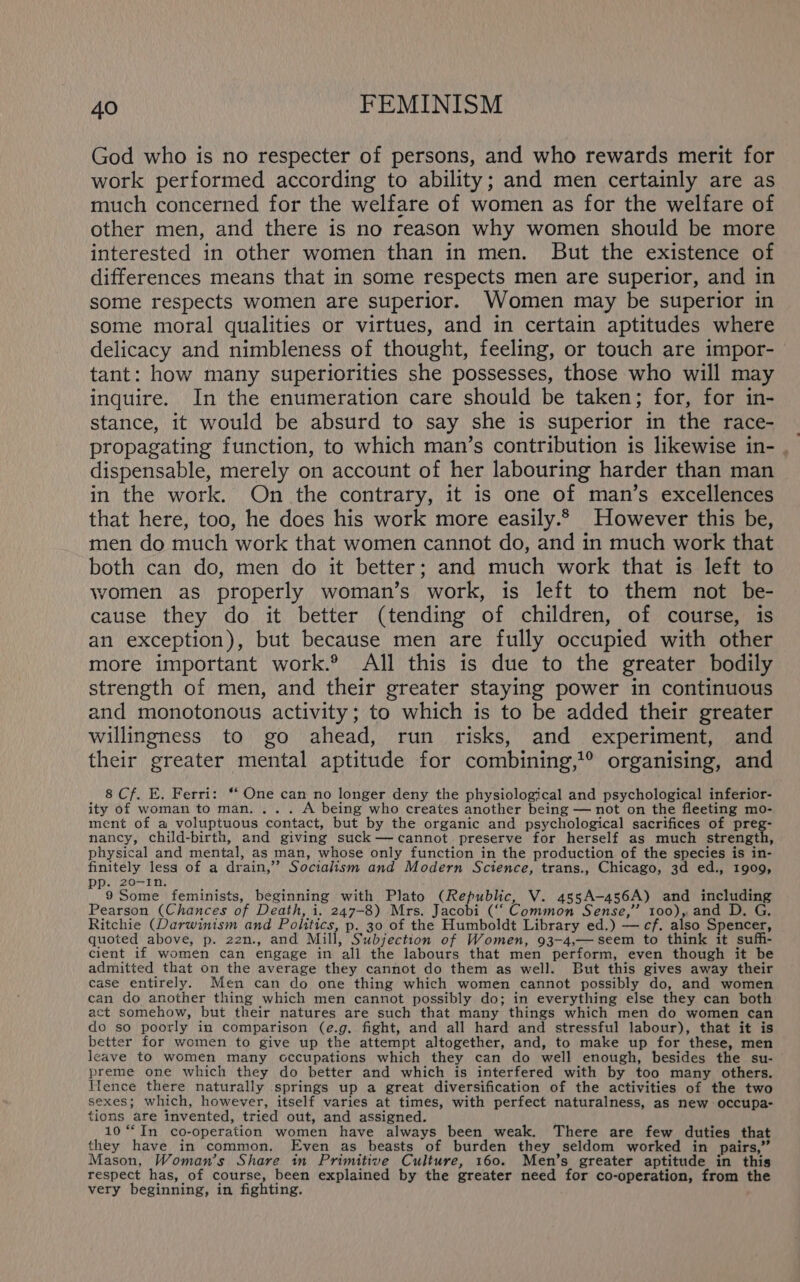 God who is no respecter of persons, and who rewards merit for work performed according to ability; and men certainly are as much concerned for the welfare of women as for the welfare of other men, and there is no reason why women should be more interested in other women than in men. But the existence of differences means that in some respects men are superior, and in some respects women are superior. Women may be superior in some moral qualities or virtues, and in certain aptitudes where delicacy and nimbleness of thought, feeling, or touch are impor- tant: how many superiorities she possesses, those who will may inquire. In the enumeration care should be taken; for, for in- stance, it would be absurd to say she is superior in the race- | propagating function, to which man’s contribution is likewise in- . dispensable, merely on account of her labouring harder than man in the work. On the contrary, it is one of man’s excellences that here, too, he does his work more easily. However this be, men do much work that women cannot do, and in much work that both can do, men do it better; and much work that is left to women as properly woman’s work, is left to them not be- cause they do it better (tending of children, of course, is an exception), but because men are fully occupied with other more important work.® All this is due to the greater bodily strength of men, and their greater staying power in continuous and monotonous activity; to which is to be added their greater willingness to go ahead, run risks, and experiment, and their greater mental aptitude for combining,?® organising, and 8 Cf. E. Ferri: *‘ One can no longer deny the physiological and psychological inferior- ity of woman to man. ... A being who creates another being — not on the fleeting mo- ment of a voluptuous contact, but by the organic and psychological sacrifices of preg- nancy, child-birth, and giving suck—-cannot preserve for herself as much seren eth, physical and mental, as man, whose only function in the production of the species is in- finitely less of a drain,’’ Socialism and Modern Science, trans., Chicago, 3d ed., 1909, pp. 20-In. 9 Some feminists, beginning with Plato (Republic, V. 435A-456A) and including Pearson (Chances of Death, i. 247-8) Mrs. Jacobi (‘‘ Common Sense,” 100), and D. G. Ritchie (Darwinism and Politics, p. 30 of the Humboldt Library ed.) — cf. also Spencer, quoted above, p. 22n., and Mill, Subjection of Women, 93-4,— seem to think it suffi- cient if women can engage in all the labours that men perform, even though it be admitted that on the average they cannot do them as well. But this gives away their case entirely. Men can do one thing which women cannot possibly do, and women can do another thing which men cannot possibly do; in everything else they can both act somehow, but their natures are such that many things which men do women can do so poorly in comparison (e.g. fight, and all hard and stressful labour), that it is better for women to give up the attempt altogether, and, to make up for these, men leave to women many cccupations which they can do well enough, besides the su- preme one which they do better and which is interfered with by too many others. Ifence there naturally springs up a great diversification of the activities of the two sexes; which, however, itself varies at times, with perfect naturalness, as new occupa- tions are invented, tried out, and assigned. 10 “In co-operation women have always been weak. There are few duties that they have in common. Even as beasts of burden they seldom worked in pairs,” Mason, Woman’s Share in Primitive Culture, 160. Men’s greater aptitude in this respect has, of course, been explained by the greater need for co-operation, from the very beginning, in fighting.