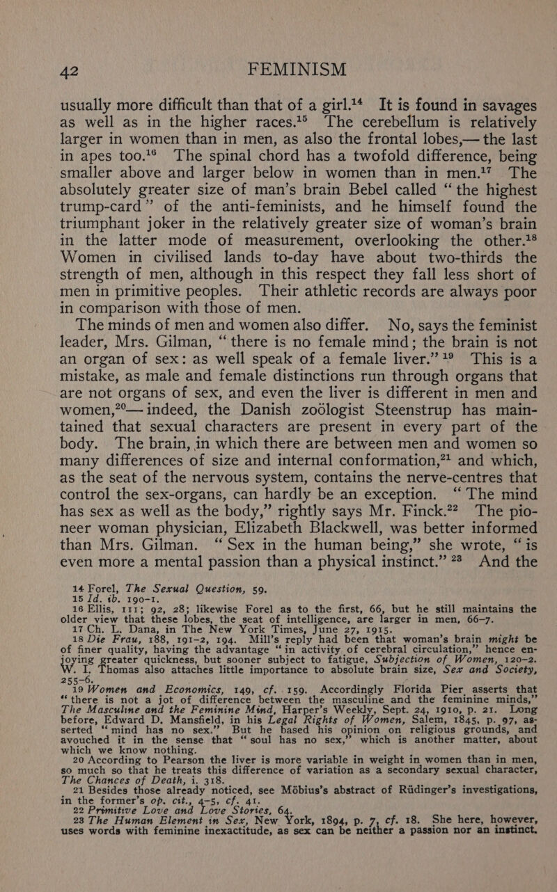 usually more difficult than that of a girl.1* It is found in savages as well as in the higher races.1*° The cerebellum is relatively larger in women than in men, as also the frontal lobes,— the last in apes too.** The spinal chord has a twofold difference, being smaller above and larger below in women than in men.*? The absolutely greater size of man’s brain Bebel called “the highest trump-card” of the anti-feminists, and he himself found the triumphant joker in the relatively greater size of woman’s brain in the latter mode of measurement, overlooking the other.*® Women in civilised lands to-day have about two-thirds the strength of men, although in this respect they fall less short of men in primitive peoples. Their athletic records are always poor in comparison with those of men. The minds of men and women also differ. No, says the feminist leader, Mrs. Gilman, “there is no female mind; the brain is not an organ of sex: as well speak of a female liver.”*® This is a mistake, as male and female distinctions run through organs that are not organs of sex, and even the liver is different in men and women,”°— indeed, the Danish zoologist Steenstrup has main- tained that sexual characters are present in every part of the body. The brain, in which there are between men and women so many differences of size and internal conformation,”* and which, as the seat of the nervous system, contains the nerve-centres that control the sex-organs, can hardly be an exception. “ The mind has sex as well as the body,” rightly says Mr. Finck.2? The pio- neer woman physician, Elizabeth Blackwell, was better informed than Mrs. Gilman. “Sex in the human being,” she wrote, “is even more a mental passion than a physical instinct.” 78 And the 14 Forel, The Sexual Question, 59. 15 Id. tb. 190-1. 16 Ellis, 111; 92, 28; likewise Forel as to the first, 66, but he still maintains the older view that these lobes, the seat of intelligence, are larger in men, 66-7. 17 Ch. L. Dana, in The New York Times, June 27, 1915. 18 Die Frau, 188, 191-2, 194. Mill’s reply had been that woman’s brain might be of finer quality, having the advantage “in activity of cerebral circulation,” hence en- joying bial quickness, but sooner subject to fatigue, Subjection of Women, 120-2. } i homas also attaches little importance to absolute brain size, Ser and Society, 19 Women and Economics, 149, cf..159. Accordingly Florida Pier, asserts that “there is not a jot of difference between the masculine and the feminine minds,” The Masculine and the Feminine Mind, Harper’s Weekly, Sept. 24, 1910, p. 21. Long before, Edward D. Mansfield, in his Legal Rights of Women, Salem, 1845, p. 97, as- serted “mind has no sex.’ But he based his opinion on religious grounds, an avouched it in the sense that “soul has no sex,’”’ which is another matter, about which we know nothing. ; i 20 According to Pearson the liver is more variable in weight in women than in men, so much so that he treats this difference of variation as a secondary sexual character, The Chances of Death, i. 318. : me Ge: 21 Besides those already noticed, see Mdbius’s abstract of Riidinger’s investigations, in the former’s op. cit., 4-5, cf. 4I. 22 Promitive Love and Love Stories, ot 23 The Human Element in Sex, New York, 1894, p. 7, cf. 18. She here, however, uses words with feminine inexactitude, as sex can be neither a passion nor an instinct,