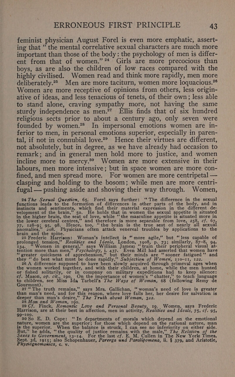 feminist physician August Forel is even more emphatic, assert- ing that “ the mental correlative sexual characters are much more important than those of the body: the psychology of men is differ- ent from that of women.” ** Girls are more precocious than boys, as are also the children of low races compared with the highly civilised. Women read and think more rapidly, men more deliberately.2> Men are more taciturn, women more loquacious.” Women are more receptive of opinions from others, less origin- ative of ideas, and less tenacious of tenets, of their own; less able to stand alone, craving sympathy more, not having the same sturdy independence as men.2” Ellis finds that of six hundred religious sects prior to about a century ago, only seven were founded by women.”® In impersonal emotions women are in- ferior to men, in personal emotions superior, especially in paren- tal, if not in connubial love.2® Hence their virtues are different, not absolutely, but in degree, as we have already had occasion to remark; and in general men hold more to justice, and women incline more to mercy.2® Women are more extensive in their labours, men more intensive; but in space women are more con- fined, and men spread more. For women are more centripetal — clasping and holding to the bosom; while men are more centri- fugal — pushing aside and shoving their way through. Women, 24The Sexual Question, 65. Forel says further: ‘‘ The difference in the sexual functions leads to the formation of differences in other parts of the body, and in instincts and sentiments, which find their material expression in the different de- velopment of the brain,” 50. He holds that in women the sexual appetite is situated in the higher brain, the seat of love, while ‘‘the masculine appetite is situated more in the lower cerebral centres,” and therefore is more separable from love, 258, cf. 67, 77, 128-9; 95, 98. Hence, too, “the brain is the true seat of nearly all sexual anomalies,” 208. Physicians often attack venereal troubles by applications to the brain and the spine. 25 Frederic Harrison: Woman’s intellect is ‘‘ more agile,’’ but ‘‘less capable of prolonged tension,’ Realities and Ideals, London, 1908, p. 73; similarly, 87-8, 94, 134. “‘Women in general,’ says William James; ‘‘train their peripheral visual at- tention more than men,” Psychology, i. 437.. Even Mill had asserted that women have ‘greater quickness of apprehension,” but their minds are “sooner fatigued’’ and they ‘“‘do best what must be done rapidly,” Subjection of Women, 110-11, 122. 26.A difference supposed to have been slowly acquired through primeval ages when the women worked together, and with their children, at home, while the men hunted or fished solitarily, or in company on military expeditions had to keep silence: cf. Mason, op. cit., 190. On the importance of women’s “ chatter,” to teach language to children, see Miss Ida Tarbell’s The Ways of Woman, 68 (following Remy de Gourmont). 27 “‘ The truth remains,” says Mrs. Gallichan, ‘‘ woman’s need of love is greater than man’s need, and for this reason, where love fails her, her desire for salvation is deeper than man’s desire,” The Truth about Woman, 322. 28 Man and Woman, 1060. 29 Cf. Finck, Romantic Love and Personal Beauty, 19. Women, says Frederic Harrison, are at their best in affection, men in activity, Realities and Ideals, 75, cf. 95, 99-100. 30So E, D. Cope: “In departments of morals which depend on the emotional nature, women are the superior; for those which depend on the rational nature, man is the superior. When the balance is struck, I can see no inferiority on either side. But,” he adds, ‘‘the quality of justice remains with the male,’ The Relation of the Sexes to Government, 13-14. For the last cf. E. M. Cullen in The New York Times, Sept. 3d, 1915; also Schopenhauer, Parerga und Paralipomena, ii. § 379, and Aristotle, Physiognomonica, c. v.