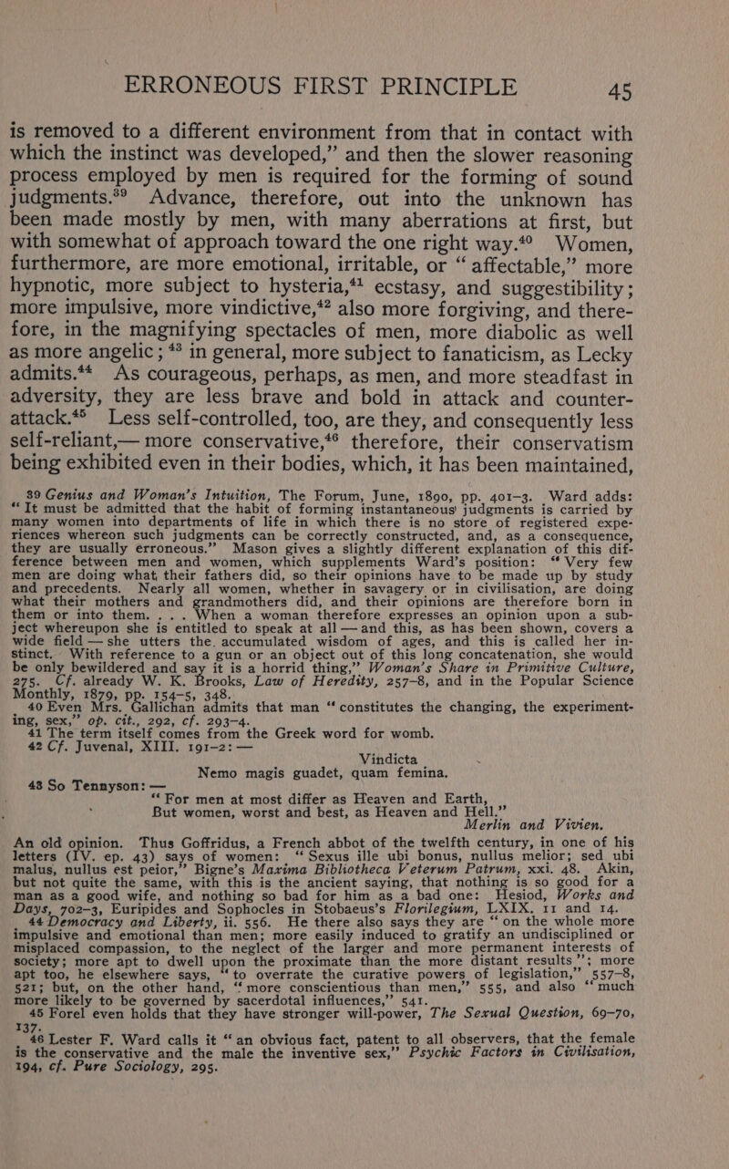 is removed to a different environment from that in contact with which the instinct was developed,” and then the slower reasoning process employed by men is required for the forming of sound judgments.*® Advance, therefore, out into the unknown has been made mostly by men, with many aberrations at first, but with somewhat of approach toward the one right way.*° Women, furthermore, are more emotional, irritable, or “ affectable,” more hypnotic, more subject to hysteria,** ecstasy, and suggestibility ; more impulsive, more vindictive,*” also more forgiving, and there- fore, in the magnifying spectacles of men, more diabolic as well as more angelic ; ** in general, more subject to fanaticism, as Lecky admits.** As courageous, perhaps, as men, and more steadfast in adversity, they are less brave and bold in attack and counter- attack.*® Less self-controlled, too, are they, and consequently less self-reliant,— more conservative,*® therefore, their conservatism being exhibited even in their bodies, which, it has been maintained, 39 Genius and Woman’s Intuition, The Forum, June, 1890, pp. 401-3. Ward adds: *‘It must be admitted that the habit of forming instantaneous’ judgments is carried by many women into departments of life in which there is no store of registered expe- riences whereon such judgments can be correctly constructed, and, as a consequence, they are usually erroneous.” Mason gives a slightly different explanation of this dif- ference between men and women, which supplements Ward’s position: “ Very few men are doing what, their fathers did, so their opinions have to be made up by study and precedents. Nearly all women, whether in savagery or in civilisation, are doing what their mothers and grandmothers did, and their opinions are therefore born in them or into them. . . . When a woman therefore expresses an opinion upon a sub- ject whereupon she is entitled to speak at all— and this, as has been shown, covers a wide field —she utters the. accumulated wisdom of ages, and this is called her in- stinct. With reference to a gun or an object out of this long concatenation, she would be only bewildered and say it is a horrid thing,” Woman’s Share in Primitive Culture, 275. Cf. already W. K. Brooks, Law of Heredity, 257-8, and in the Popular Science Monthly, 1879, PR. 154-5, 348. 40 Even Mrs. Gallichan admits that man ing, sex,” op. cit., 292, cf. 203-4. 41 The term itself comes from the Greek word for womb. 42 Cf. Juvenal, XIII. 191-2: — constitutes the changing, the experiment- Vindicta Nemo magis guadet, quam femina. 43 So Tennyson: — ‘For men at most differ as Heaven and Earth, But women, worst and best, as Heaven and Hell.” ue Merlin and Vivien. An old opinion. Thus Goffridus, a French abbot of the twelfth century, in one of his letters (IV. ep. 43) says of women: ‘“ Sexus ille ubi bonus, nullus melior; sed ubi malus, nullus est peior,” Bigne’s Maxima Bibliotheca Veterum Patrum, xxi. 48. Akin, but not quite the same, with this is the ancient saying, that nothing is so good for a man as a good. wife, and nothing so bad for him as_a bad one: Hesiod, Works and Days, 702-3, Euripides and Sophocles in Stobaeus’s Florilegium, LXIX. 11 and 14. 44 Democracy and Liberty, ii. 556. He there also says they are “on the whole more impulsive and emotional than men; more easily induced to gratify an undisciplined or misplaced compassion, to the neglect of the larger and more permanent interests of society; more apt to dwell upon the proximate than the more distant, results ”’; more apt too, he elsewhere says, “to overrate the curative powers of legislation,” 557-8, 521; but, on the other hand, “more conscientious than men,” 555, and also ‘‘ much more likely to be governed by sacerdotal influences,”’ 541. : 45 Forel even holds that they have stronger will-power, The Sexual Question, 69-70, 37. _ 46 Lester F. Ward calls it “an obvious fact, patent to all observers, that the female is the conservative and the male the inventive sex,’’ Psychic Factors in Civilisation, 194, cf. Pure Sociology, 295.