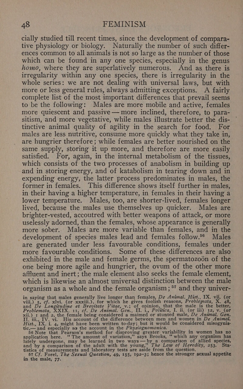 cially studied till recent times, since the development of compara- tive physiology or biology. Naturally the number of such differ- ences common to all animals is not so large as the number of those which can be found in any one species, especially in the genus homo, where they are superlatively numerous. And as there is irregularity within any one species, there is irregularity in the whole series: we are not dealing with universal laws, but with more or less general rules, always admitting exceptions. A fairly complete list of the most important differences that prevail seems to be the following: Males are more mobile and active, females more quiescent and passive — more inclined, therefore, to para- sitism, and more vegetative, while males illustrate better the dis- tinctive animal quality of agility in the search for food. For males are less nutritive, consume more quickly what they take in, are hungrier therefore; while females are better nourished on the same supply, storing it up more, and therefore are more easily satisfied. For, again, in the internal metabolism of the tissues, which consists of the two processes of anabolism in building up and in storing energy, and of katabolism in tearing down and in expending energy, the latter process predominates in males, the former in females. This difference shows itself further in males, in their having a higher temperature, in females in their having a lower temperature. Males, too, are shorter-lived, females longer lived, because the males use themselves up quicker. Males are brighter-vested, accoutred with better weapons of attack, or more uselessly adorned, than the females, whose appearance is generally more sober. Males are more variable than females, and in the _ development of species males lead and females follow.°® Males are generated under less favourable conditions, females under more favourable conditions. Some of these differences are also exhibited in the male and female germs, the spermatozoon of the one being more agile and hungrier, the ovum of the other more affluent and inert; the male element also seeks the female element, which is likewise an almost universal distinction between the male organism as a whole and the female organism; °’ and they univer- in saying that males generally live longer than females, De Animal. Hist., IX. vii. (or viii.) 5, cf. xlvi. (or xxxiii.), for which he gives foolish reasons, Problemata, X. 48, and De Longitudine et Brevitate Vitae, v.; of opinion, that the male is the better, Problemata, XXIX. 11, cf. De Animal. Gen., II. 1., Politica, I. ii. (or iii) 12, v. (or xii.) 1 and 2, the female being considered a maimed or stunted male, De Animal. Gen. II. iii, IV. vi. His account of the difference between men and women in De Animal. Hist., IX. i. 4, might have been written to-day; but it would be considered misogynis- tic,— and especially so the account in the Physiognomonica. a) 56 Note that Pearson’s method for disproving greater variability in women has no application here. ‘‘ The amount of variation,” says Brooks, “‘ which any organism has lately undergone, may be learned in two ways—by_a comparison of allied species, and by a comparison of the adult with the young,’ The Law of Heredity, 253. Sta- tistics of measurements and laboratory tests are aside from the question, p 57 Cf. Forel, The Sexual Question, 49, 155, 192-3; hence the stronger sexual appetite in the male, 77.