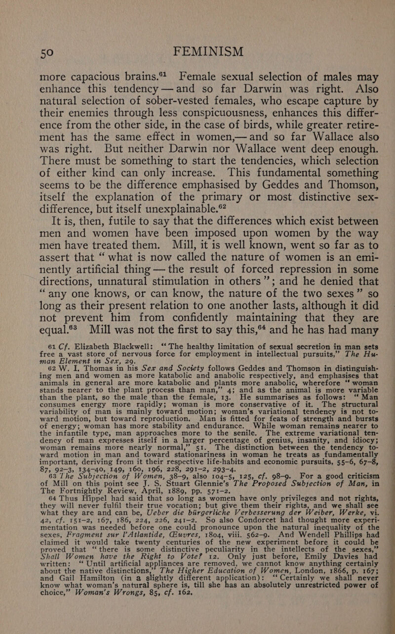 more capacious brains. Female sexual selection of males may enhance this tendency—and so far Darwin was right. Also natural selection of sober-vested females, who escape capture by their enemies through less conspicuousness, enhances this differ- ence from the other side, in the case of birds, while greater retire- ment has the same effect in women,—and so far Wallace also was right. But neither Darwin nor Wallace went deep enough. There must be something to start the tendencies, which selection of either kind can only increase. This fundamental something seems to be the difference emphasised by Geddes and Thomson, itself the explanation of the primary or most distinctive sex- difference, but itself unexplainable.*® It is, then, futile to say that the differences which exist between men and women have been imposed upon women by the way men have treated them. MiZill, it is well known, went so far as to assert that “ what is now called the nature of women is an emi- nently artificial thing —the result of forced repression in some directions, unnatural stimulation in others”’; and he denied that “any one knows, or can know, the nature of the two sexes” so long as their present relation to one another lasts, although it did not prevent him from confidently maintaining that they are equal.®* Mill was not the first to say this,°* and he has had many 61 Cf. Elizabeth Blackwell: ‘‘ The healthy limitation of sexual secretion in man sets free a vast store of nervous force for employment in intellectual pursuits,’ The Hu- man Element in Sex, 29. 62 W. I. Thomas in his Sex and Society follows Geddes and Thomson in distinguish- ing men and women as more katabolic and anabolic respectively, and emphasises that animals in general are more katabolic and plants more anabolic, wherefore “‘ woman stands nearer to the plant process than man,’’ 4; and as the animal is more variable than the plant, so the male than the female, 13. He summarises as follows: ‘“‘ Man consumes energy more rapidly; woman is more conservative of it. The structural variability of man is mainly toward motion; woman’s variational tendency is not to- ward motion, but toward reproduction. Man is fitted for feats of strength and bursts of energy; woman has more stability and endurance. While woman remains nearer to the infantile type, man approaches more to the senile. The extreme variational ten- dency of man expresses itself in a larger percentage of genius, insanity, and idiocy; woman remains more nearly normal,” 51. The distinction between the tendency to- ward motion in man and toward stationariness in woman he treats as fundamentally important, deriving from it their respective life-habits and economic pursuits, 55-6, 67-8, 87, 92-3, 134-40, 149, 160, 196, 228, 291-2, 293-4. aye 63 The Subjection of Women, 38-9, also 104-5, 125, cf. 98-9. For a good criticism of Mill on this point see J. S. Stuart Glennie’s The Proposed Subjection of Man, in The Fortnightly Review, April, 1889, pp. 571-2. 64 Thus Hippel had said that so long as women have only privileges and not rights, they will never fulfil their true vocation; but give them their rights, and we shall see what they are and can be, Ueber die biirgerliche Verbesserung der Weiber, Werke, vi. 42, cf. 151-2, 167, 186, 224, 226, 241-2. So also Condorcet had thought more experi- mentation was needed before one could pronounce upon the natural inequality of the sexes, Fragment sur l’Atlantide, Giuvres, 1804, viii. 562-9. And Wendell Phillips had claimed it would take twenty centuries of the new experiment before it could be proved that ‘‘there is some distinctive peculiarity in the intellects of the sexes,” Shall Women have the Right to Vote? 12. Only just before, Emily Davies had written: ‘“ Until artificial appliances are removed, we cannot know anything certainly about the native distinctions,’ The Higher Education of Women, London, 1866, p. 167; and Gail Hamilton (in a slightly different application): ‘‘ Certainly we shall never know what woman’s natural sphere is, till she hae an absolutely unrestricted power of choice,” Woman’s Wrongs, 85, cf. 162.