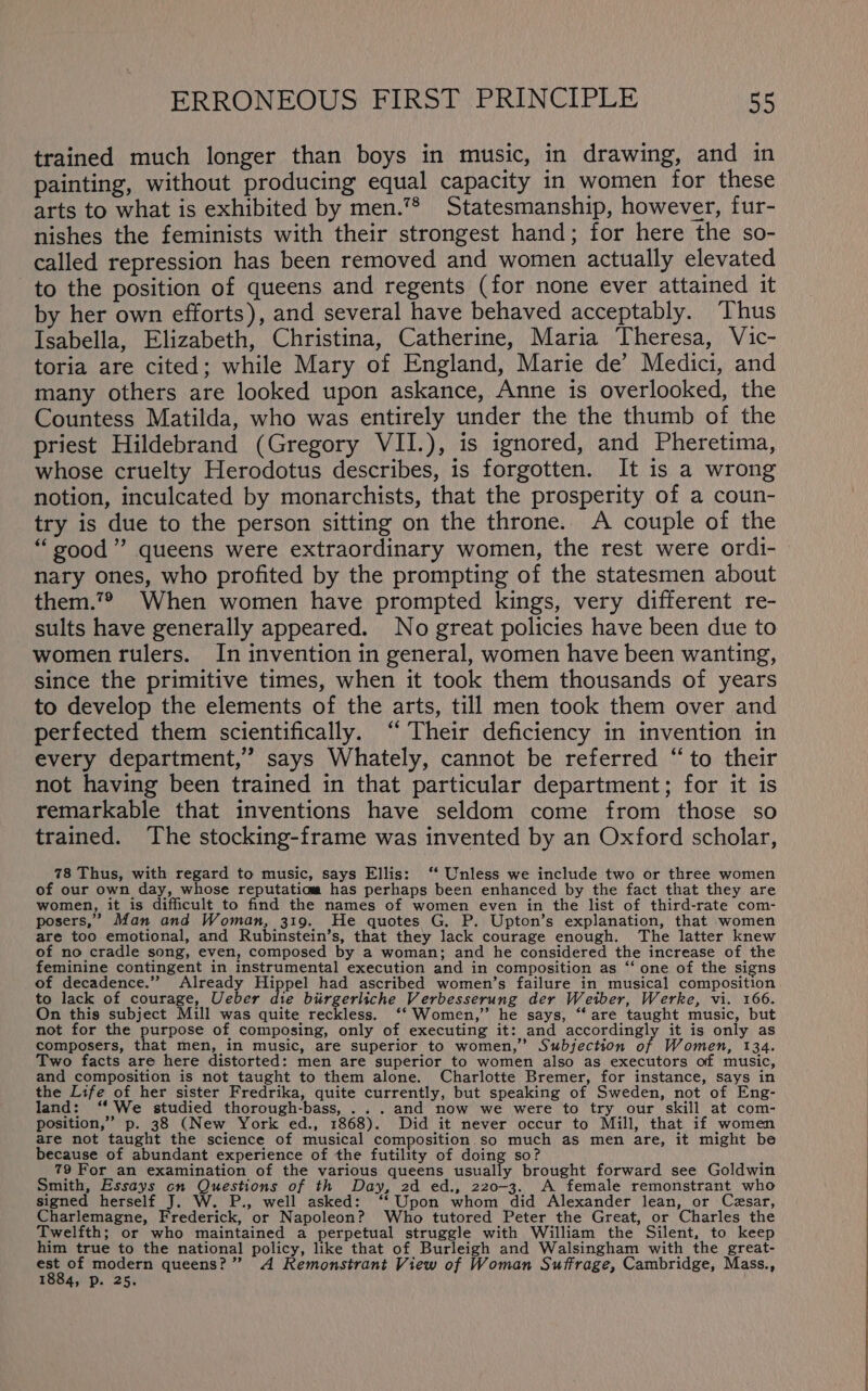 trained much longer than boys in music, in drawing, and in painting, without producing equal capacity in women for these arts to what is exhibited by men.” Statesmanship, however, fur- nishes the feminists with their strongest hand; for here the so- called repression has been removed and women actually elevated to the position of queens and regents (for none ever attained it by her own efforts), and several have behaved acceptably. Thus Isabella, Elizabeth, Christina, Catherine, Maria Theresa, Vic- toria are cited; while Mary of England, Marie de’ Medici, and many others are looked upon askance, Anne is overlooked, the Countess Matilda, who was entirely under the the thumb of the priest Hildebrand (Gregory VII.), is ignored, and Pheretima, whose cruelty Herodotus describes, is forgotten. It is a wrong notion, inculcated by monarchists, that the prosperity of a coun- try is due to the person sitting on the throne. A couple of the “good” queens were extraordinary women, the rest were ordi- nary ones, who profited by the prompting of the statesmen about them.7® When women have prompted kings, very different re- sults have generally appeared. No great policies have been due to women rulers. In invention in general, women have been wanting, since the primitive times, when it took them thousands of years to develop the elements of the arts, till men took them over and perfected them scientifically. ‘ Their deficiency in invention in every department,” says Whately, cannot be referred “to their not having been trained in that particular department; for it is remarkable that inventions have seldom come from those so trained. The stocking-frame was invented by an Oxford scholar, 78 Thus, with regard to music, says Ellis: ‘‘ Unless we include two or three women of our own day, whose reputatiaa has perhaps been enhanced by the fact that they are women, it is difficult to find the names of women even in the list of third-rate com- posers,” Man and Woman, 319. He quotes G. P. Upton’s explanation, that women are too emotional, and Rubinstein’s, that they lack courage enough. The latter knew of no cradle song, even, composed by a woman; and he considered the increase of the feminine contingent in instrumental execution and in composition as ‘‘ one of the signs of decadence.’”? Already Hippel had ascribed women’s failure in musical composition to lack of courage, Ueber die birgerliche Verbesserung der Weiber, Werke, vi. 166. On this subject Mill was quite reckless. ‘‘ Women,” he says, “are taught music, but not for the purpose of composing, only of executing it: and accordingly it is only as composers, that men, in music, are superior to women,’ Subjection of Women, 134. Two facts are here distorted: men are superior to women also as executors of music, and composition is not taught to them alone. Charlotte Bremer, for instance, says in the Life of her sister Fredrika, quite currently, but speaking of Sweden, not of Eng- land: ‘“‘ We studied thorough-bass, ...and now we were to try our skill at com- position,” p. 38 (New York ed., 1868). Did it never occur to Mill, that if women are not taught the science of musical composition so much as men are, it might be because of abundant experience of the futility of doing so? ! 79 For an examination of the various queens peuuily brought forward see Goldwin Smith, Essays cn Questions of th Day, 2d ed., 220-3. A female remonstrant who signed herself J. W. P., well asked: ‘‘ Upon whom did Alexander lean, or Cesar, Charlemagne, Frederick, or Napoleon? Who tutored Peter the Great, or Charles the Twelfth; or who maintained a perpetual struggle with William the Silent, to keep him true to the national policy, like that of Burleigh and Walsingham with the great- oni modern queens?” A Remonstrant View of Woman Suffrage, Cambridge, Mass., 1884, p. 25.