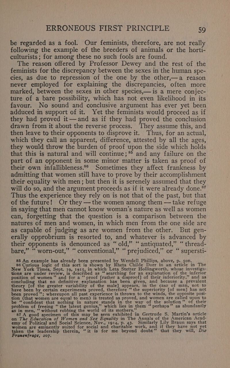 be regarded as a fool. Our feminists, therefore, are not really following the example of the breeders of animals or the horti- culturists ; for among these no such fools are found. The reason offered by Professor Dewey and the rest of the feminists for the discrepancy between the sexes in the human spe- cies, as due to repression of the one by the other,—a reason never employed for explaining the discrepancies, often more marked, between the sexes in other species,— is a mere conjec- ture of a bare possibility, which has not even likelihood in its favour. No sound and conclusive argument has ever yet been adduced in support of it. Yet the feminists would proceed as if they had proved it— and as if they had proved the conclusion drawn from it about the reverse process. They assume this, and then leave to their opponents to disprove it. Thus, for an actual, which they call an apparent, difference, attested by all the ages, they would throw the burden of proof upon the side which holds that this is natural and will continue; * and any failure on the part of an opponent in some minor matter is taken as proof of their own infallibleness.*° Sometimes they affect frankness by admitting that women still have to prove by their accomplishment their equality with men; but then it is serenely assumed that they will do so, and the argument proceeds as if it were already done.*” Thus the experience they rely on is not that of the past, but that of the future! Or they —the women among them — take refuge in saying that men cannot know woman’s nature as well as women can, forgetting that the question is a comparison between the natures of men and women, in which men from the one side are as capable of judging as are women from the other. But gen- erally opprobrium is resorted to, and whatever is advanced by their opponents is denounced as “old,” “antiquated,” “ thread- bare,” “ worn-out,” “ conventional,” “prejudiced,” or “ supersti- 85 An example has already been presented by Wendell Phillips, above, p. son. 86 Curious logic of this sort is shown by Rheta Childe Dorr in an article in The New York Times, Sept. 19, 1915, in which Leta Stetter Hollingworth, whose investiga- tions are under review, is described as “‘ searching for an explanation of the inferior position of women” and for a “‘ proof [rather a disproof] of their inferiority,” and as concluding that no definitive explanation has been given, and because a prevalent theory fot the greater variability of the male] appears, in the case of man, not to have been by certain experiments proved, therefore “the superiority [of men] has not been proved ”; whereupon all past experience is thrown to the winds, the nya posi- tion Cthat women are equal to men) is treated as proved, and women are called upon to be “confident that nothing in nature stands in the way of the solution” of their problem of freeing “ the latent genius,” which lies in them “‘ perhaps” as abundantly as in men, “‘ without robbing the world of its mothers.” , ; 87 A good specimen of this may be seen exhibited in Gertrude S. Martin’s article on The Education of Women and Sex Equality in The Annals of_the American Acad- emy of Political and Social Science, Nov., 1914, p. 43. Similarly Lily Braun says that women are eminently suited for social and charitable work, and if they have not yet taken the leadership therein, “it is for me beyond doubt” that they will, Die Frauenfrage, 207.