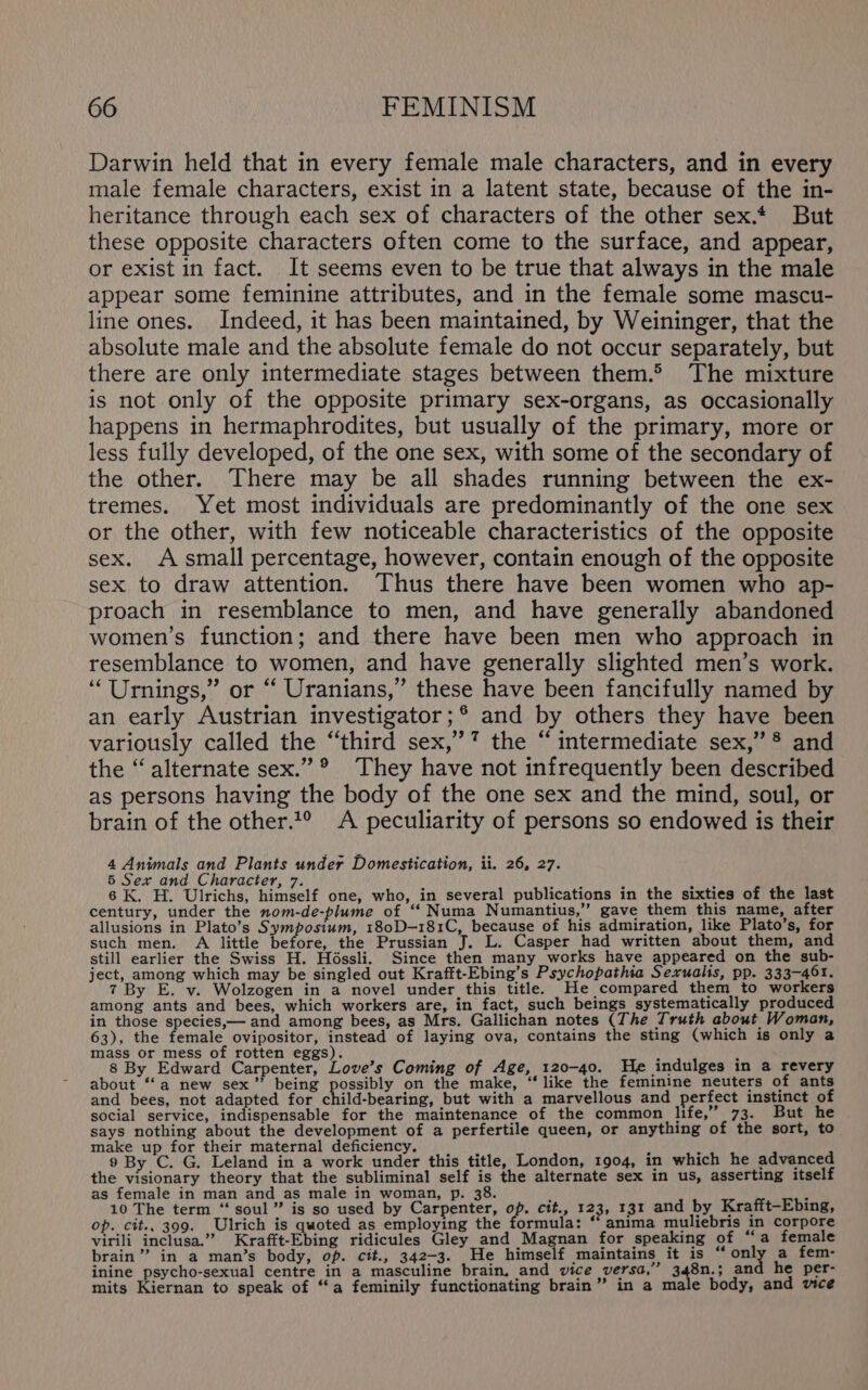 Darwin held that in every female male characters, and in every male female characters, exist in a latent state, because of the in- heritance through each sex of characters of the other sex.* But these opposite characters often come to the surface, and appear, or exist in fact. It seems even to be true that always in the male appear some feminine attributes, and in the female some mascu- line ones. Indeed, it has been maintained, by Weininger, that the absolute male and the absolute female do not occur separately, but there are only intermediate stages between them.&gt; The mixture is not only of the opposite primary sex-organs, as occasionally happens in hermaphrodites, but usually of the primary, more or less fully developed, of the one sex, with some of the secondary of the other. There may be all shades running between the ex- tremes. Yet most individuals are predominantly of the one sex or the other, with few noticeable characteristics of the opposite sex. A small percentage, however, contain enough of the opposite sex. to draw attention. Thus there have been women who ap- proach in resemblance to men, and have generally abandoned women’s function; and there have been men who approach in resemblance to women, and have generally slighted men’s work. ““Urnings,” or “ Uranians,” these have been fancifully named by an early Austrian investigator;® and by others they have been variously called the “third sex,’’” the “intermediate sex,” *® and the “alternate sex.” ®° They have not infrequently been described as persons having the body of the one sex and the mind, soul, or brain of the other.2° A peculiarity of persons so endowed is their 4 Animals and Plants under Domestication, ii. 26, 27. 5 Sex and Character, 7. SY iiehs ; Pode 6K. H. Ulrichs, himself one, who, in several publications in the sixties of the last century, under the nom-de-plume of “ Numa Numantius,” gave them this name, after allusions in Plato’s Symposium, 180D—181C, because of his admiration, like Plato’s, for such men. A little before, the Prussian J. L. Casper had written about them, and still earlier the Swiss H. Héssli. Since then many works have appeared on the sub- ject, among which may be singled out Krafft-Ebing’s Psychopathia Sexualis, pp. 333-461. 7 By E. v. Wolzogen in a novel under this title. He compared them to workers among ants and bees, which workers are, in fact, such beings systematically produced in those species,— and among bees, as Mrs. Gallichan notes (The Truth about Woman, 63), the female ovipositor, instead of laying ova, contains the sting (which is only a mass or mess of rotten eggs). j } 8 By Edward Carpenter, Love’s Coming of Age, 120-40. He indulges in a revery about ‘‘a new sex” being possibly on the make, “like the feminine neuters of ants and bees, not adapted for cnidheavne, but with a marvellous and perfect instinct of social service, indispensable for the maintenance of the common life,” 73. But he says nothing about the development of a perfertile queen, or anything of the sort, to make up for their maternal deficiency. F i ‘ 9 By C. G. Leland in a work under this title, London, 1904, in which he advanced the visionary theory that the subliminal self is the alternate sex in us, asserting itself as female in man and as male in woman, p. 38. f ‘ 10 The term “‘ soul” is so used by Carpenter, op. cit., 123, 131 and by Krafft-Ebing, op. cit.. 399. Ulrich is quoted as employing the formula: “ anima muliebris in corpore virili inclusa.” Krafft-Ebing ridicules Gley_ and Magnan for speaking of “a female brain” in a man’s body, op. cit., 342-3. He himself maintains it is “only a fem- inine psycho-sexual centre in a masculine brain, and vice versa,” 348n.; an he per- mits Kiernan to speak of “‘a feminily functionating brain” in a male body, and vice