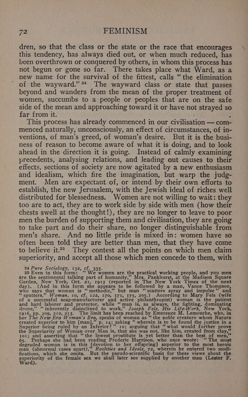 dren, so that the class or the state or the race that encourages this tendency, has always died out, or when much reduced, has been overthrown or conquered by others, in whom this process has not begun or gone so far. There takes place what Ward, as a new name for the survival of the fittest, calls “the elimination of the wayward.” ** The wayward class or state that passes beyond and wanders from the mean of the proper treatment of women, succumbs to a people or peoples that are on the safe side of the mean and approaching toward it or have not strayed so far from it. 4 This process has already commenced in our civilisation — com- menced naturally, unconsciously, an effect of circumstances, of in- ventions, of man’s greed, of woman’s desire. But it is the busi- ness of reason to become aware of what it is doing, and to look ahead in the direction it is going. Instead of calmly examining precedents, analysing relations, and leading out causes to their effects, sections of society are now agitated by a new enthusiasm and idealism, which fire the imagination, but warp the judg- ment. Men are expectant of, or intend by their own efforts to establish, the new Jerusalem, with the Jewish ideal of riches well distributed for blessedness. Women are not willing to wait: they too are to act, they are to work side by side with men (how their chests swell at the thought!), they are no longer to leave to poor men the burden of supporting them and civilisation, they are going to take part and do their share, no longer distinguishable from men’s share. And no little pride is mixed in: women have so often been told they are better than men, that they have come to believe it.2° They contest all the points on which men claim superiority, and accept all those which men concede to them, with 24 Pure Sociology, 132, cf. 335. 25 Even in this form: ‘‘ We women are the practical working people, and you men are the sentimental talking part of humanity,’”’ Mrs. Pankhurst, at the Madison Square Garden, New York, Oct. 21, 1913 (reported in The New York Times of the next day). (And in this form she appears to be followed by a man, Vance Thompson, who says that woman is ‘ methodic,” but man ‘scatters spray and impulse’”’ and “‘ sputters,’” Woman, 10, cf. 122, 170, 171, 175, 205.) According to Mary Fels (wife of a successful soap-manufacturer and active philanthropist) woman is the patient and hard laborer and protector, while “‘ man is, as always, the fighting, dominating drone,’”’ *‘ inherently disinclined to work,” Joseph Fels, His Life-Work, New York, 1916, pp. 209, 210, 213. The limit has been reached by Emerence M. Lemouche, who, in her The New Era Woman’s Era, speaks of woman as “‘ the noble creature whom Nature created superior to him [man],” p. 14; asking ‘‘ wherein is to be found the justice in a Superior being ruled by an Inferior? ” 10; arguing that ‘‘ what would further prove the Superiority of Woman over Man is, that she was not, like him, created from clay,” 101; and asserting that ‘‘ the lowest prostitute is yet better than the best of men,” 65. Perhaps she had been reading Frederic Harrison, who once wrote: ‘‘ The most degraded woman is in this [devotion to her offspring] superior to the most heroic man (abnormal cases apart),’”’ Realities and Ideals, 72, wherein he entered two modi- fications, which she omits. But the pseudo-scientific basis for these views about the Syneority of the female sex we shall later see supplied by another man (Lester F. ard).