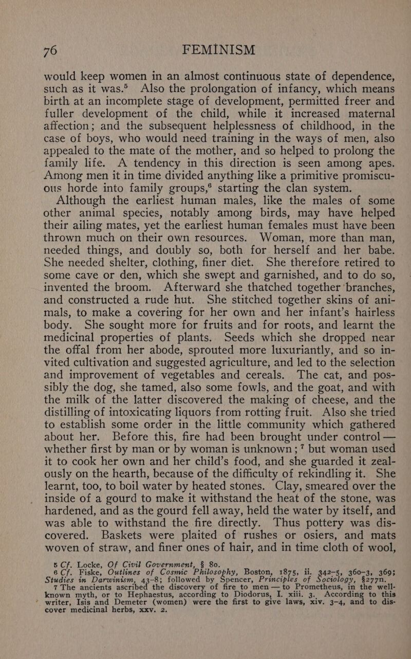 w would keep women in an almost continuous state of dependence, such as it was.° Also the prolongation of infancy, which means birth at an incomplete stage of development, permitted freer and fuller development of the child, while it increased maternal affection; and the subsequent helplessness of childhood, in the case of boys, who would need training in the ways of men, also appealed to the mate of the mother, and so helped to prolong the family life. A tendency in this direction is seen among apes. Among men it in time divided anything like a primitive promiscu- ous horde into family groups,® starting the clan system. Although the earliest human males, like the males of some other animal species, notably among birds, may have helped their ailing mates, yet the earliest human females must have been thrown much on their own resources. Woman, more than man, needed things, and doubly so, both for herself and her babe. She needed shelter, clothing, finer diet. She therefore retired to some cave or den, which she swept and garnished, and to do so, invented the broom. Afterward she thatched together branches, and constructed a rude hut. She stitched together skins of ani- mals, to make a covering for her own and her infant’s hairless body. She sought more for fruits and for roots, and learnt the medicinal properties of plants. Seeds which she dropped near the offal from her abode, sprouted more luxuriantly, and so in- vited cultivation and suggested agriculture, and led to the selection and improvement of vegetables and cereals. The cat, and pos- sibly the dog, she tamed, also some fowls, and the goat, and with the milk of the latter discovered the making of cheese, and the distilling of intoxicating liquors from rotting fruit. Also she tried to establish some order in the little community which gathered about her. Before this, fire had been brought under control — whether first by man or by woman is unknown ;7 but woman used it to cook her own and her child’s food, and she guarded it zeal- ously on the hearth, because of the difficulty of rekindling it. She learnt, too, to boil water by heated stones. Clay, smeared over the inside of a gourd to make it withstand the heat of the stone, was hardened, and as the gourd fell away, held the water by itself, and was able to withstand the fire directly. Thus pottery was dis- covered. Baskets were plaited of rushes or osiers, and mats woven of straw, and finer ones of hair, and in time cloth of wool, 5 Cf. Locke, Of Civil Government, 6 Cf. Fiske, Outlines of Cosmic Phils ophy, Boston, 1875, ii. 342-5, 360-3, 3693 Studies in Darwinism, -8; followed by Spencer, Principles of ociology, §277n. 7 The ancients astebed 4 the discovery of fire to men—to Prometheus, in the well- writer, Isis and Demeter (women) were the first to give laws, xiv. 3-4, and to dis- cover medicinal herbs, xxv. 2.